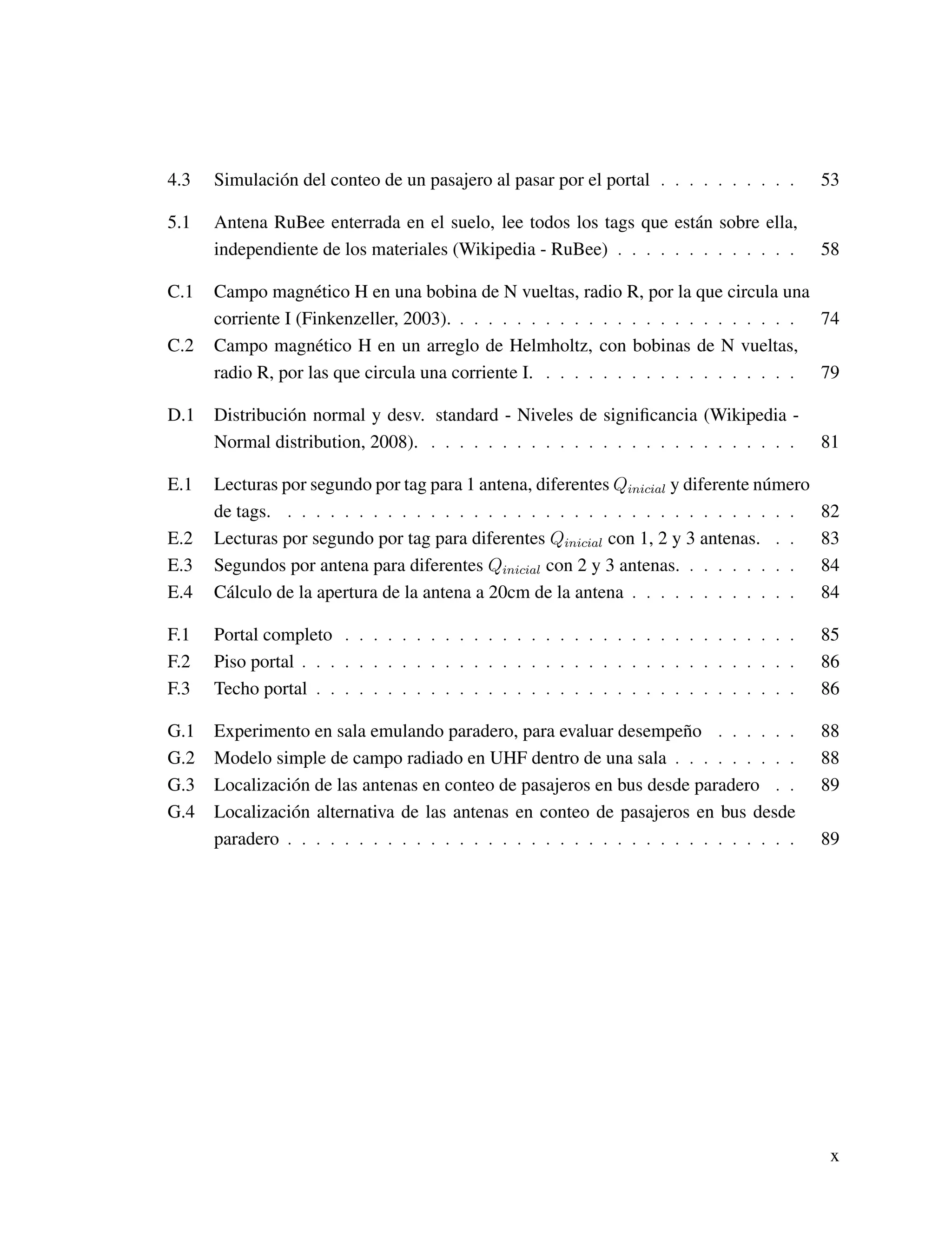 4.3 Simulación del conteo de un pasajero al pasar por el portal . . . . . . . . . . 53
5.1 Antena RuBee enterrada en el suelo, lee todos los tags que están sobre ella,
independiente de los materiales (Wikipedia - RuBee) . . . . . . . . . . . . . 58
C.1 Campo magnético H en una bobina de N vueltas, radio R, por la que circula una
corriente I (Finkenzeller, 2003). . . . . . . . . . . . . . . . . . . . . . . . . 74
C.2 Campo magnético H en un arreglo de Helmholtz, con bobinas de N vueltas,
radio R, por las que circula una corriente I. . . . . . . . . . . . . . . . . . . 79
D.1 Distribución normal y desv. standard - Niveles de signiﬁcancia (Wikipedia -
Normal distribution, 2008). . . . . . . . . . . . . . . . . . . . . . . . . . . 81
E.1 Lecturas por segundo por tag para 1 antena, diferentes Qinicial y diferente número
de tags. . . . . . . . . . . . . . . . . . . . . . . . . . . . . . . . . . . . . 82
E.2 Lecturas por segundo por tag para diferentes Qinicial con 1, 2 y 3 antenas. . . 83
E.3 Segundos por antena para diferentes Qinicial con 2 y 3 antenas. . . . . . . . . 84
E.4 Cálculo de la apertura de la antena a 20cm de la antena . . . . . . . . . . . . 84
F.1 Portal completo . . . . . . . . . . . . . . . . . . . . . . . . . . . . . . . . 85
F.2 Piso portal . . . . . . . . . . . . . . . . . . . . . . . . . . . . . . . . . . . 86
F.3 Techo portal . . . . . . . . . . . . . . . . . . . . . . . . . . . . . . . . . . 86
G.1 Experimento en sala emulando paradero, para evaluar desempeño . . . . . . 88
G.2 Modelo simple de campo radiado en UHF dentro de una sala . . . . . . . . . 88
G.3 Localización de las antenas en conteo de pasajeros en bus desde paradero . . 89
G.4 Localización alternativa de las antenas en conteo de pasajeros en bus desde
paradero . . . . . . . . . . . . . . . . . . . . . . . . . . . . . . . . . . . . 89
x
 