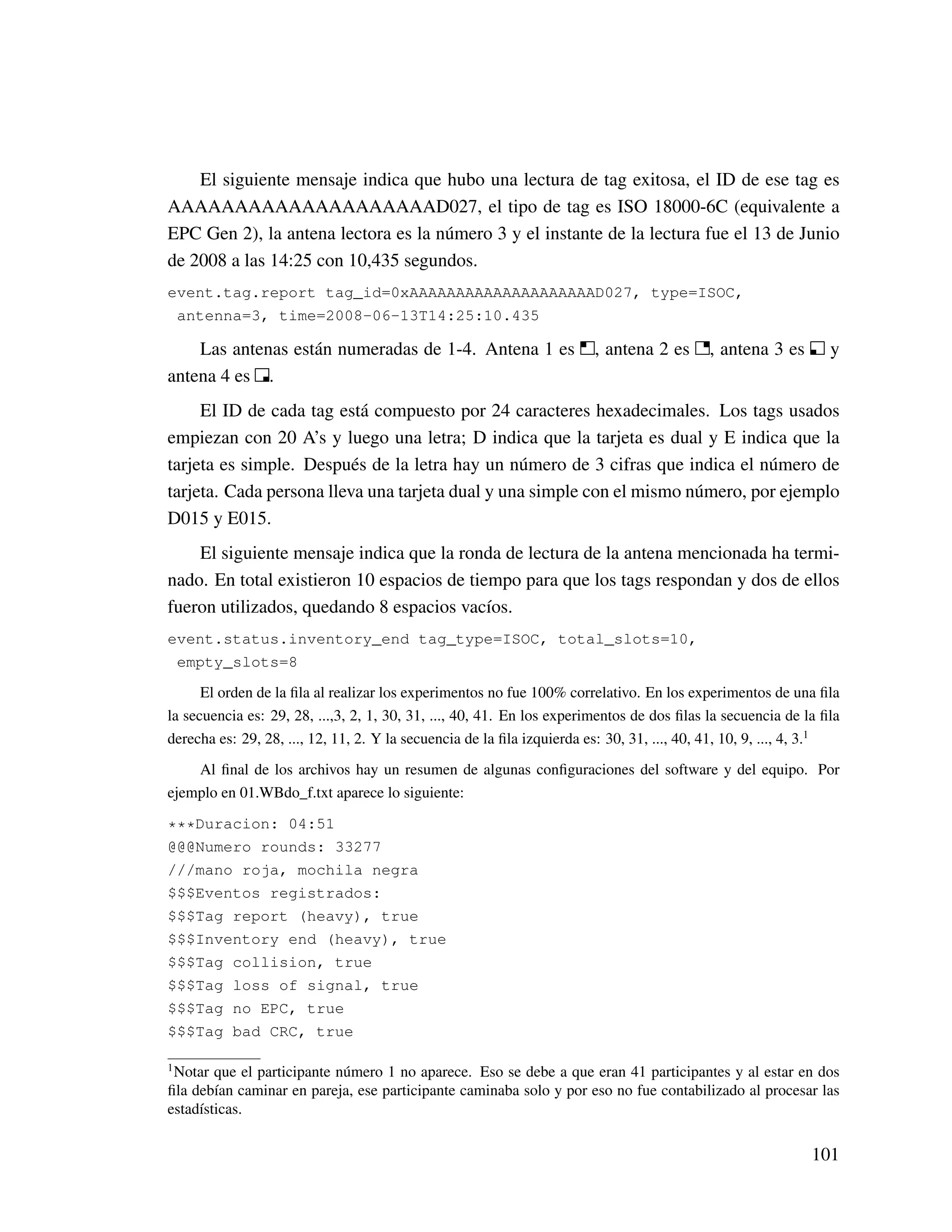 El siguiente mensaje indica que hubo una lectura de tag exitosa, el ID de ese tag es
AAAAAAAAAAAAAAAAAAAAD027, el tipo de tag es ISO 18000-6C (equivalente a
EPC Gen 2), la antena lectora es la número 3 y el instante de la lectura fue el 13 de Junio
de 2008 a las 14:25 con 10,435 segundos.
event.tag.report tag_id=0xAAAAAAAAAAAAAAAAAAAAD027, type=ISOC,
antenna=3, time=2008-06-13T14:25:10.435
Las antenas están numeradas de 1-4. Antena 1 es , antena 2 es , antena 3 es y
antena 4 es .
El ID de cada tag está compuesto por 24 caracteres hexadecimales. Los tags usados
empiezan con 20 A’s y luego una letra; D indica que la tarjeta es dual y E indica que la
tarjeta es simple. Después de la letra hay un número de 3 cifras que indica el número de
tarjeta. Cada persona lleva una tarjeta dual y una simple con el mismo número, por ejemplo
D015 y E015.
El siguiente mensaje indica que la ronda de lectura de la antena mencionada ha termi-
nado. En total existieron 10 espacios de tiempo para que los tags respondan y dos de ellos
fueron utilizados, quedando 8 espacios vacíos.
event.status.inventory_end tag_type=ISOC, total_slots=10,
empty_slots=8
El orden de la ﬁla al realizar los experimentos no fue 100% correlativo. En los experimentos de una ﬁla
la secuencia es: 29, 28, ...,3, 2, 1, 30, 31, ..., 40, 41. En los experimentos de dos ﬁlas la secuencia de la ﬁla
derecha es: 29, 28, ..., 12, 11, 2. Y la secuencia de la ﬁla izquierda es: 30, 31, ..., 40, 41, 10, 9, ..., 4, 3.1
Al ﬁnal de los archivos hay un resumen de algunas conﬁguraciones del software y del equipo. Por
ejemplo en 01.WBdo_f.txt aparece lo siguiente:
***Duracion: 04:51
@@@Numero rounds: 33277
///mano roja, mochila negra
$$$Eventos registrados:
$$$Tag report (heavy), true
$$$Inventory end (heavy), true
$$$Tag collision, true
$$$Tag loss of signal, true
$$$Tag no EPC, true
$$$Tag bad CRC, true
1
Notar que el participante número 1 no aparece. Eso se debe a que eran 41 participantes y al estar en dos
ﬁla debían caminar en pareja, ese participante caminaba solo y por eso no fue contabilizado al procesar las
estadísticas.
101
 