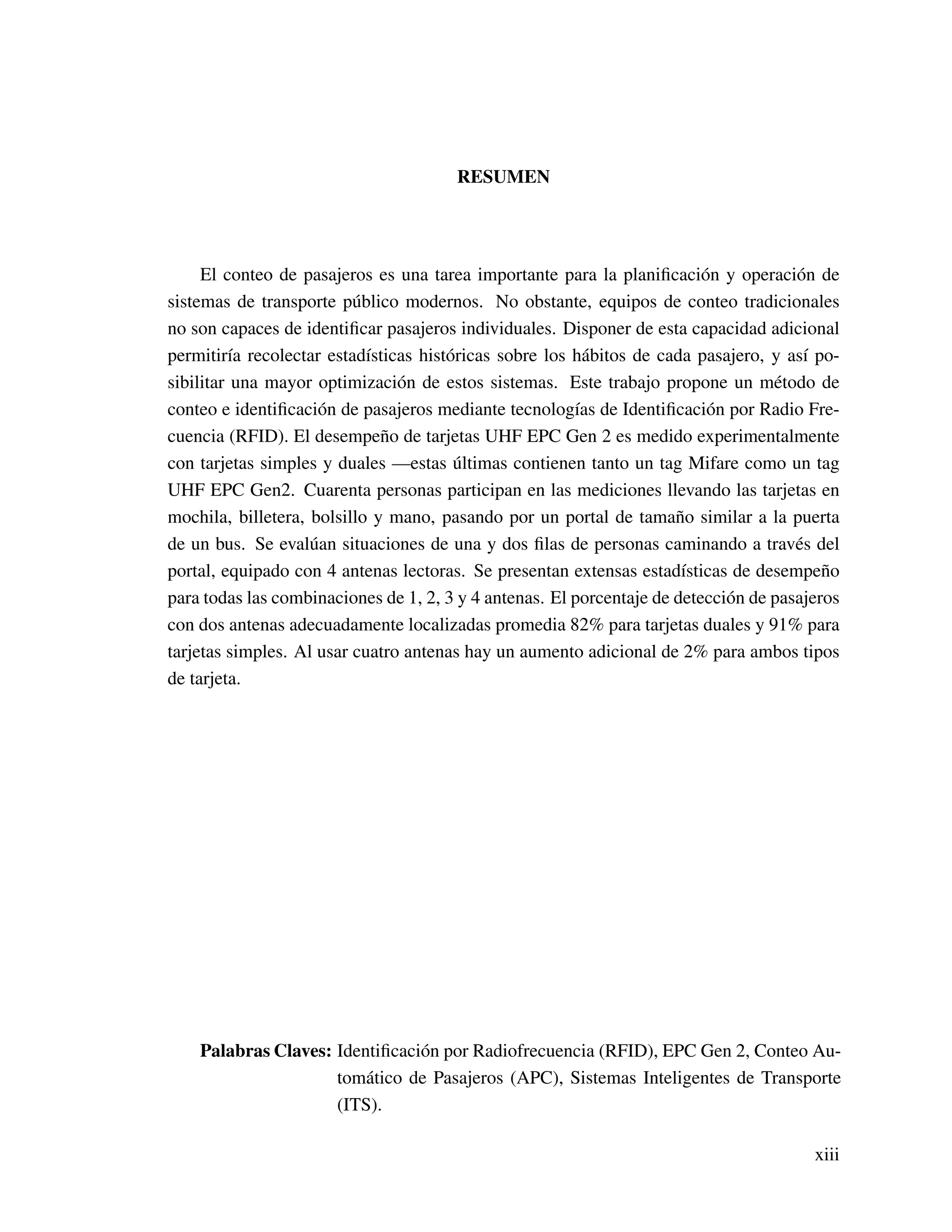 RESUMEN
El conteo de pasajeros es una tarea importante para la planiﬁcación y operación de
sistemas de transporte público modernos. No obstante, equipos de conteo tradicionales
no son capaces de identiﬁcar pasajeros individuales. Disponer de esta capacidad adicional
permitiría recolectar estadísticas históricas sobre los hábitos de cada pasajero, y así po-
sibilitar una mayor optimización de estos sistemas. Este trabajo propone un método de
conteo e identiﬁcación de pasajeros mediante tecnologías de Identiﬁcación por Radio Fre-
cuencia (RFID). El desempeño de tarjetas UHF EPC Gen 2 es medido experimentalmente
con tarjetas simples y duales —estas últimas contienen tanto un tag Mifare como un tag
UHF EPC Gen2. Cuarenta personas participan en las mediciones llevando las tarjetas en
mochila, billetera, bolsillo y mano, pasando por un portal de tamaño similar a la puerta
de un bus. Se evalúan situaciones de una y dos ﬁlas de personas caminando a través del
portal, equipado con 4 antenas lectoras. Se presentan extensas estadísticas de desempeño
para todas las combinaciones de 1, 2, 3 y 4 antenas. El porcentaje de detección de pasajeros
con dos antenas adecuadamente localizadas promedia 82% para tarjetas duales y 91% para
tarjetas simples. Al usar cuatro antenas hay un aumento adicional de 2% para ambos tipos
de tarjeta.
Palabras Claves: Identiﬁcación por Radiofrecuencia (RFID), EPC Gen 2, Conteo Au-
tomático de Pasajeros (APC), Sistemas Inteligentes de Transporte
(ITS).
xiii
 