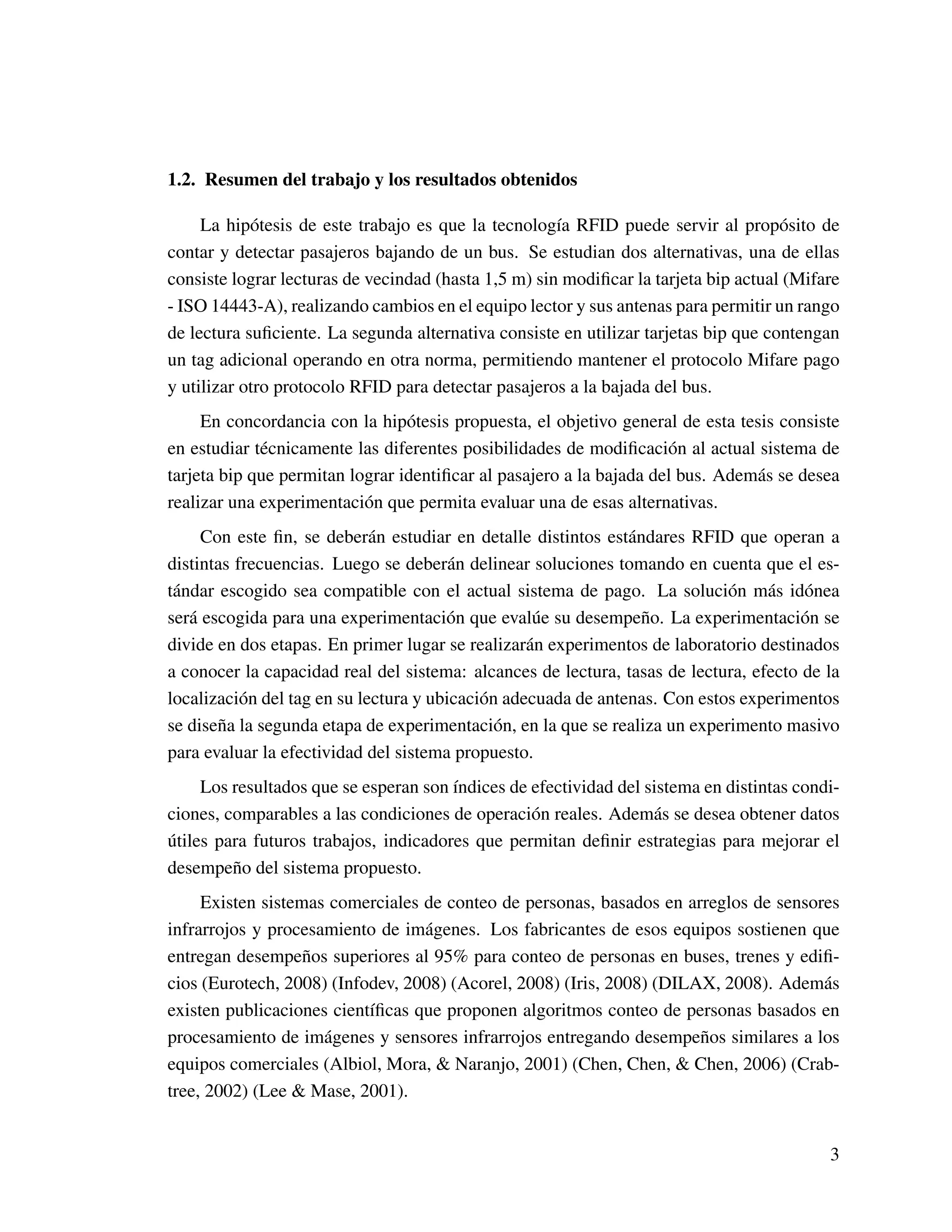 1.2. Resumen del trabajo y los resultados obtenidos
La hipótesis de este trabajo es que la tecnología RFID puede servir al propósito de
contar y detectar pasajeros bajando de un bus. Se estudian dos alternativas, una de ellas
consiste lograr lecturas de vecindad (hasta 1,5 m) sin modiﬁcar la tarjeta bip actual (Mifare
- ISO 14443-A), realizando cambios en el equipo lector y sus antenas para permitir un rango
de lectura suﬁciente. La segunda alternativa consiste en utilizar tarjetas bip que contengan
un tag adicional operando en otra norma, permitiendo mantener el protocolo Mifare pago
y utilizar otro protocolo RFID para detectar pasajeros a la bajada del bus.
En concordancia con la hipótesis propuesta, el objetivo general de esta tesis consiste
en estudiar técnicamente las diferentes posibilidades de modiﬁcación al actual sistema de
tarjeta bip que permitan lograr identiﬁcar al pasajero a la bajada del bus. Además se desea
realizar una experimentación que permita evaluar una de esas alternativas.
Con este ﬁn, se deberán estudiar en detalle distintos estándares RFID que operan a
distintas frecuencias. Luego se deberán delinear soluciones tomando en cuenta que el es-
tándar escogido sea compatible con el actual sistema de pago. La solución más idónea
será escogida para una experimentación que evalúe su desempeño. La experimentación se
divide en dos etapas. En primer lugar se realizarán experimentos de laboratorio destinados
a conocer la capacidad real del sistema: alcances de lectura, tasas de lectura, efecto de la
localización del tag en su lectura y ubicación adecuada de antenas. Con estos experimentos
se diseña la segunda etapa de experimentación, en la que se realiza un experimento masivo
para evaluar la efectividad del sistema propuesto.
Los resultados que se esperan son índices de efectividad del sistema en distintas condi-
ciones, comparables a las condiciones de operación reales. Además se desea obtener datos
útiles para futuros trabajos, indicadores que permitan deﬁnir estrategias para mejorar el
desempeño del sistema propuesto.
Existen sistemas comerciales de conteo de personas, basados en arreglos de sensores
infrarrojos y procesamiento de imágenes. Los fabricantes de esos equipos sostienen que
entregan desempeños superiores al 95% para conteo de personas en buses, trenes y ediﬁ-
cios (Eurotech, 2008) (Infodev, 2008) (Acorel, 2008) (Iris, 2008) (DILAX, 2008). Además
existen publicaciones cientíﬁcas que proponen algoritmos conteo de personas basados en
procesamiento de imágenes y sensores infrarrojos entregando desempeños similares a los
equipos comerciales (Albiol, Mora, & Naranjo, 2001) (Chen, Chen, & Chen, 2006) (Crab-
tree, 2002) (Lee & Mase, 2001).
3
 
