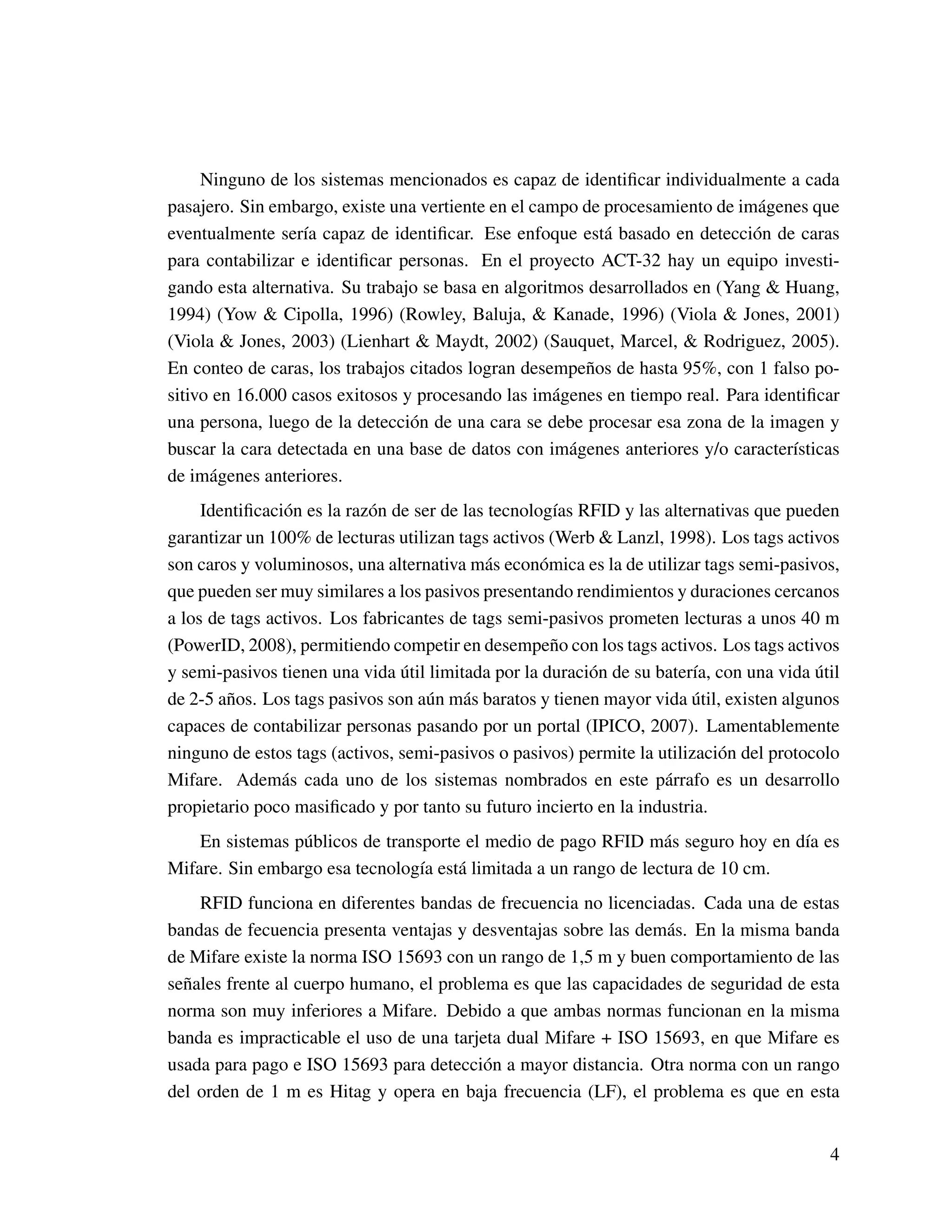 Ninguno de los sistemas mencionados es capaz de identiﬁcar individualmente a cada
pasajero. Sin embargo, existe una vertiente en el campo de procesamiento de imágenes que
eventualmente sería capaz de identiﬁcar. Ese enfoque está basado en detección de caras
para contabilizar e identiﬁcar personas. En el proyecto ACT-32 hay un equipo investi-
gando esta alternativa. Su trabajo se basa en algoritmos desarrollados en (Yang & Huang,
1994) (Yow & Cipolla, 1996) (Rowley, Baluja, & Kanade, 1996) (Viola & Jones, 2001)
(Viola & Jones, 2003) (Lienhart & Maydt, 2002) (Sauquet, Marcel, & Rodriguez, 2005).
En conteo de caras, los trabajos citados logran desempeños de hasta 95%, con 1 falso po-
sitivo en 16.000 casos exitosos y procesando las imágenes en tiempo real. Para identiﬁcar
una persona, luego de la detección de una cara se debe procesar esa zona de la imagen y
buscar la cara detectada en una base de datos con imágenes anteriores y/o características
de imágenes anteriores.
Identiﬁcación es la razón de ser de las tecnologías RFID y las alternativas que pueden
garantizar un 100% de lecturas utilizan tags activos (Werb & Lanzl, 1998). Los tags activos
son caros y voluminosos, una alternativa más económica es la de utilizar tags semi-pasivos,
que pueden ser muy similares a los pasivos presentando rendimientos y duraciones cercanos
a los de tags activos. Los fabricantes de tags semi-pasivos prometen lecturas a unos 40 m
(PowerID, 2008), permitiendo competir en desempeño con los tags activos. Los tags activos
y semi-pasivos tienen una vida útil limitada por la duración de su batería, con una vida útil
de 2-5 años. Los tags pasivos son aún más baratos y tienen mayor vida útil, existen algunos
capaces de contabilizar personas pasando por un portal (IPICO, 2007). Lamentablemente
ninguno de estos tags (activos, semi-pasivos o pasivos) permite la utilización del protocolo
Mifare. Además cada uno de los sistemas nombrados en este párrafo es un desarrollo
propietario poco masiﬁcado y por tanto su futuro incierto en la industria.
En sistemas públicos de transporte el medio de pago RFID más seguro hoy en día es
Mifare. Sin embargo esa tecnología está limitada a un rango de lectura de 10 cm.
RFID funciona en diferentes bandas de frecuencia no licenciadas. Cada una de estas
bandas de fecuencia presenta ventajas y desventajas sobre las demás. En la misma banda
de Mifare existe la norma ISO 15693 con un rango de 1,5 m y buen comportamiento de las
señales frente al cuerpo humano, el problema es que las capacidades de seguridad de esta
norma son muy inferiores a Mifare. Debido a que ambas normas funcionan en la misma
banda es impracticable el uso de una tarjeta dual Mifare + ISO 15693, en que Mifare es
usada para pago e ISO 15693 para detección a mayor distancia. Otra norma con un rango
del orden de 1 m es Hitag y opera en baja frecuencia (LF), el problema es que en esta
4
 