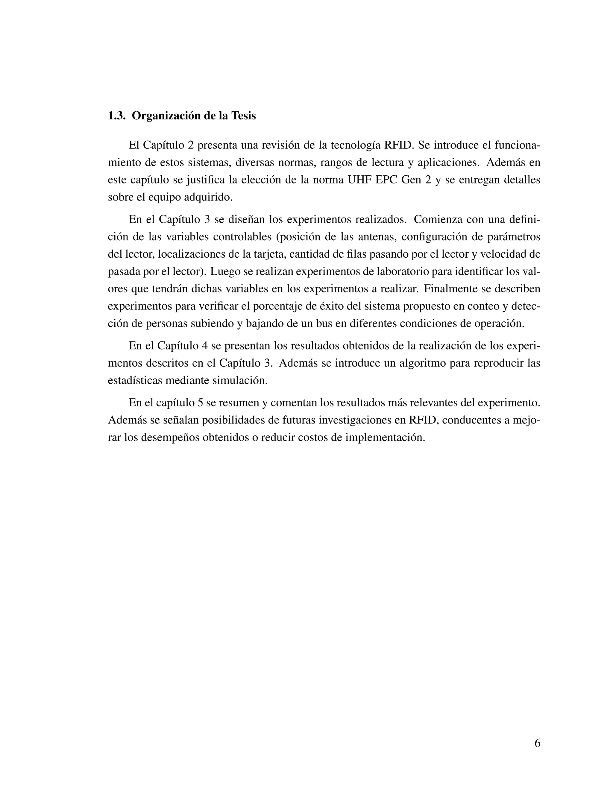 1.3. Organización de la Tesis
El Capítulo 2 presenta una revisión de la tecnología RFID. Se introduce el funciona-
miento de estos sistemas, diversas normas, rangos de lectura y aplicaciones. Además en
este capítulo se justiﬁca la elección de la norma UHF EPC Gen 2 y se entregan detalles
sobre el equipo adquirido.
En el Capítulo 3 se diseñan los experimentos realizados. Comienza con una deﬁni-
ción de las variables controlables (posición de las antenas, conﬁguración de parámetros
del lector, localizaciones de la tarjeta, cantidad de ﬁlas pasando por el lector y velocidad de
pasada por el lector). Luego se realizan experimentos de laboratorio para identiﬁcar los val-
ores que tendrán dichas variables en los experimentos a realizar. Finalmente se describen
experimentos para veriﬁcar el porcentaje de éxito del sistema propuesto en conteo y detec-
ción de personas subiendo y bajando de un bus en diferentes condiciones de operación.
En el Capítulo 4 se presentan los resultados obtenidos de la realización de los experi-
mentos descritos en el Capítulo 3. Además se introduce un algoritmo para reproducir las
estadísticas mediante simulación.
En el capítulo 5 se resumen y comentan los resultados más relevantes del experimento.
Además se señalan posibilidades de futuras investigaciones en RFID, conducentes a mejo-
rar los desempeños obtenidos o reducir costos de implementación.
6
 