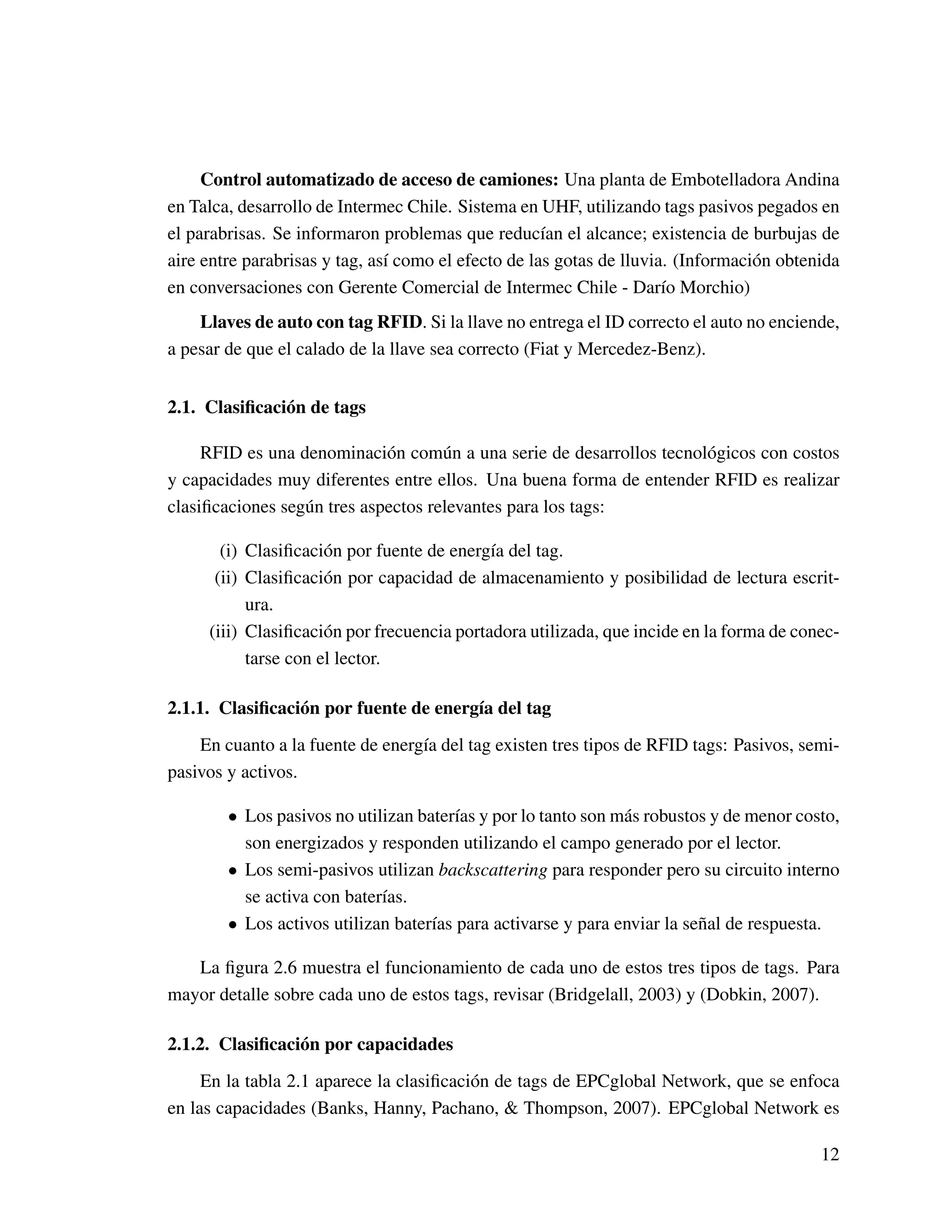 Control automatizado de acceso de camiones: Una planta de Embotelladora Andina
en Talca, desarrollo de Intermec Chile. Sistema en UHF, utilizando tags pasivos pegados en
el parabrisas. Se informaron problemas que reducían el alcance; existencia de burbujas de
aire entre parabrisas y tag, así como el efecto de las gotas de lluvia. (Información obtenida
en conversaciones con Gerente Comercial de Intermec Chile - Darío Morchio)
Llaves de auto con tag RFID. Si la llave no entrega el ID correcto el auto no enciende,
a pesar de que el calado de la llave sea correcto (Fiat y Mercedez-Benz).
2.1. Clasiﬁcación de tags
RFID es una denominación común a una serie de desarrollos tecnológicos con costos
y capacidades muy diferentes entre ellos. Una buena forma de entender RFID es realizar
clasiﬁcaciones según tres aspectos relevantes para los tags:
(i) Clasiﬁcación por fuente de energía del tag.
(ii) Clasiﬁcación por capacidad de almacenamiento y posibilidad de lectura escrit-
ura.
(iii) Clasiﬁcación por frecuencia portadora utilizada, que incide en la forma de conec-
tarse con el lector.
2.1.1. Clasiﬁcación por fuente de energía del tag
En cuanto a la fuente de energía del tag existen tres tipos de RFID tags: Pasivos, semi-
pasivos y activos.
• Los pasivos no utilizan baterías y por lo tanto son más robustos y de menor costo,
son energizados y responden utilizando el campo generado por el lector.
• Los semi-pasivos utilizan backscattering para responder pero su circuito interno
se activa con baterías.
• Los activos utilizan baterías para activarse y para enviar la señal de respuesta.
La ﬁgura 2.6 muestra el funcionamiento de cada uno de estos tres tipos de tags. Para
mayor detalle sobre cada uno de estos tags, revisar (Bridgelall, 2003) y (Dobkin, 2007).
2.1.2. Clasiﬁcación por capacidades
En la tabla 2.1 aparece la clasiﬁcación de tags de EPCglobal Network, que se enfoca
en las capacidades (Banks, Hanny, Pachano, & Thompson, 2007). EPCglobal Network es
12
 