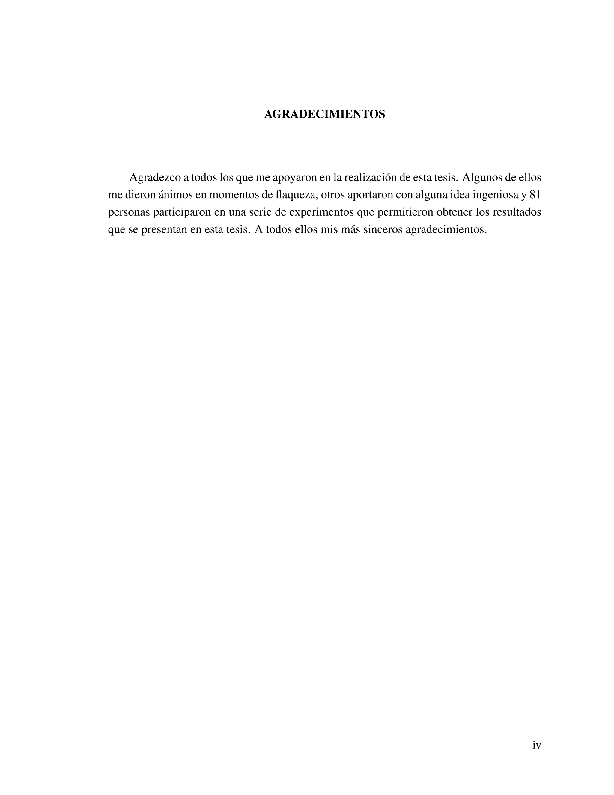 AGRADECIMIENTOS
Agradezco a todos los que me apoyaron en la realización de esta tesis. Algunos de ellos
me dieron ánimos en momentos de ﬂaqueza, otros aportaron con alguna idea ingeniosa y 81
personas participaron en una serie de experimentos que permitieron obtener los resultados
que se presentan en esta tesis. A todos ellos mis más sinceros agradecimientos.
iv
 