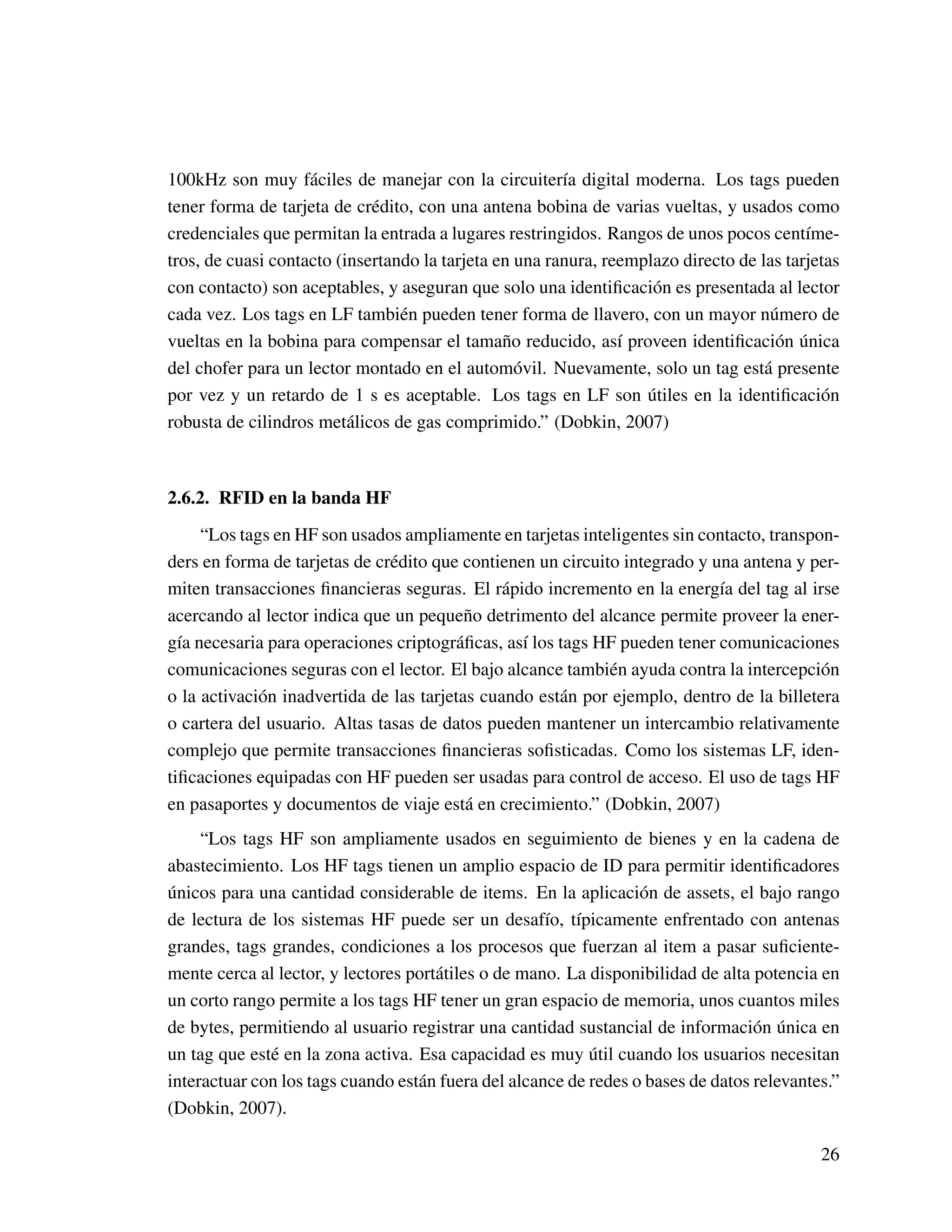 100kHz son muy fáciles de manejar con la circuitería digital moderna. Los tags pueden
tener forma de tarjeta de crédito, con una antena bobina de varias vueltas, y usados como
credenciales que permitan la entrada a lugares restringidos. Rangos de unos pocos centíme-
tros, de cuasi contacto (insertando la tarjeta en una ranura, reemplazo directo de las tarjetas
con contacto) son aceptables, y aseguran que solo una identiﬁcación es presentada al lector
cada vez. Los tags en LF también pueden tener forma de llavero, con un mayor número de
vueltas en la bobina para compensar el tamaño reducido, así proveen identiﬁcación única
del chofer para un lector montado en el automóvil. Nuevamente, solo un tag está presente
por vez y un retardo de 1 s es aceptable. Los tags en LF son útiles en la identiﬁcación
robusta de cilindros metálicos de gas comprimido.” (Dobkin, 2007)
2.6.2. RFID en la banda HF
“Los tags en HF son usados ampliamente en tarjetas inteligentes sin contacto, transpon-
ders en forma de tarjetas de crédito que contienen un circuito integrado y una antena y per-
miten transacciones ﬁnancieras seguras. El rápido incremento en la energía del tag al irse
acercando al lector indica que un pequeño detrimento del alcance permite proveer la ener-
gía necesaria para operaciones criptográﬁcas, así los tags HF pueden tener comunicaciones
comunicaciones seguras con el lector. El bajo alcance también ayuda contra la intercepción
o la activación inadvertida de las tarjetas cuando están por ejemplo, dentro de la billetera
o cartera del usuario. Altas tasas de datos pueden mantener un intercambio relativamente
complejo que permite transacciones ﬁnancieras soﬁsticadas. Como los sistemas LF, iden-
tiﬁcaciones equipadas con HF pueden ser usadas para control de acceso. El uso de tags HF
en pasaportes y documentos de viaje está en crecimiento.” (Dobkin, 2007)
“Los tags HF son ampliamente usados en seguimiento de bienes y en la cadena de
abastecimiento. Los HF tags tienen un amplio espacio de ID para permitir identiﬁcadores
únicos para una cantidad considerable de items. En la aplicación de assets, el bajo rango
de lectura de los sistemas HF puede ser un desafío, típicamente enfrentado con antenas
grandes, tags grandes, condiciones a los procesos que fuerzan al item a pasar suﬁciente-
mente cerca al lector, y lectores portátiles o de mano. La disponibilidad de alta potencia en
un corto rango permite a los tags HF tener un gran espacio de memoria, unos cuantos miles
de bytes, permitiendo al usuario registrar una cantidad sustancial de información única en
un tag que esté en la zona activa. Esa capacidad es muy útil cuando los usuarios necesitan
interactuar con los tags cuando están fuera del alcance de redes o bases de datos relevantes.”
(Dobkin, 2007).
26
 