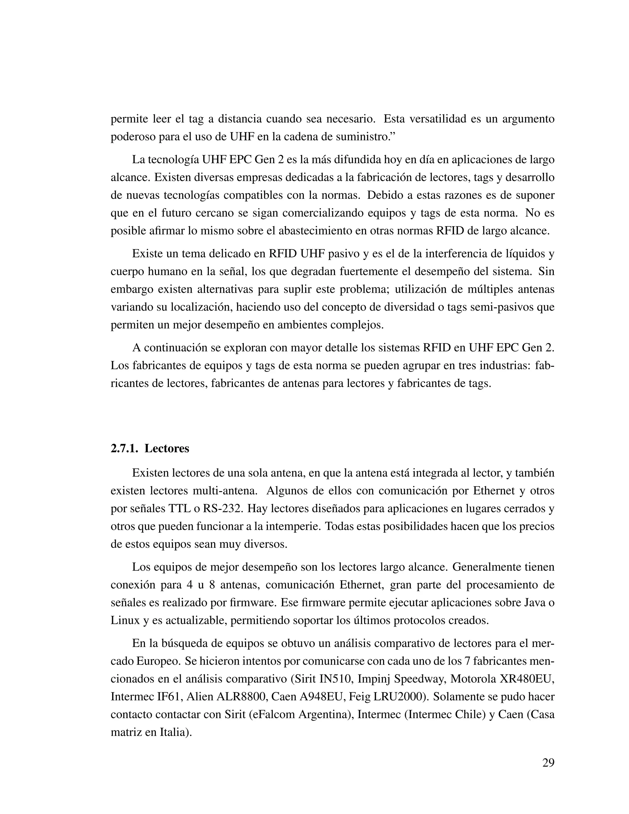 permite leer el tag a distancia cuando sea necesario. Esta versatilidad es un argumento
poderoso para el uso de UHF en la cadena de suministro.”
La tecnología UHF EPC Gen 2 es la más difundida hoy en día en aplicaciones de largo
alcance. Existen diversas empresas dedicadas a la fabricación de lectores, tags y desarrollo
de nuevas tecnologías compatibles con la normas. Debido a estas razones es de suponer
que en el futuro cercano se sigan comercializando equipos y tags de esta norma. No es
posible aﬁrmar lo mismo sobre el abastecimiento en otras normas RFID de largo alcance.
Existe un tema delicado en RFID UHF pasivo y es el de la interferencia de líquidos y
cuerpo humano en la señal, los que degradan fuertemente el desempeño del sistema. Sin
embargo existen alternativas para suplir este problema; utilización de múltiples antenas
variando su localización, haciendo uso del concepto de diversidad o tags semi-pasivos que
permiten un mejor desempeño en ambientes complejos.
A continuación se exploran con mayor detalle los sistemas RFID en UHF EPC Gen 2.
Los fabricantes de equipos y tags de esta norma se pueden agrupar en tres industrias: fab-
ricantes de lectores, fabricantes de antenas para lectores y fabricantes de tags.
2.7.1. Lectores
Existen lectores de una sola antena, en que la antena está integrada al lector, y también
existen lectores multi-antena. Algunos de ellos con comunicación por Ethernet y otros
por señales TTL o RS-232. Hay lectores diseñados para aplicaciones en lugares cerrados y
otros que pueden funcionar a la intemperie. Todas estas posibilidades hacen que los precios
de estos equipos sean muy diversos.
Los equipos de mejor desempeño son los lectores largo alcance. Generalmente tienen
conexión para 4 u 8 antenas, comunicación Ethernet, gran parte del procesamiento de
señales es realizado por ﬁrmware. Ese ﬁrmware permite ejecutar aplicaciones sobre Java o
Linux y es actualizable, permitiendo soportar los últimos protocolos creados.
En la búsqueda de equipos se obtuvo un análisis comparativo de lectores para el mer-
cado Europeo. Se hicieron intentos por comunicarse con cada uno de los 7 fabricantes men-
cionados en el análisis comparativo (Sirit IN510, Impinj Speedway, Motorola XR480EU,
Intermec IF61, Alien ALR8800, Caen A948EU, Feig LRU2000). Solamente se pudo hacer
contacto contactar con Sirit (eFalcom Argentina), Intermec (Intermec Chile) y Caen (Casa
matriz en Italia).
29
 