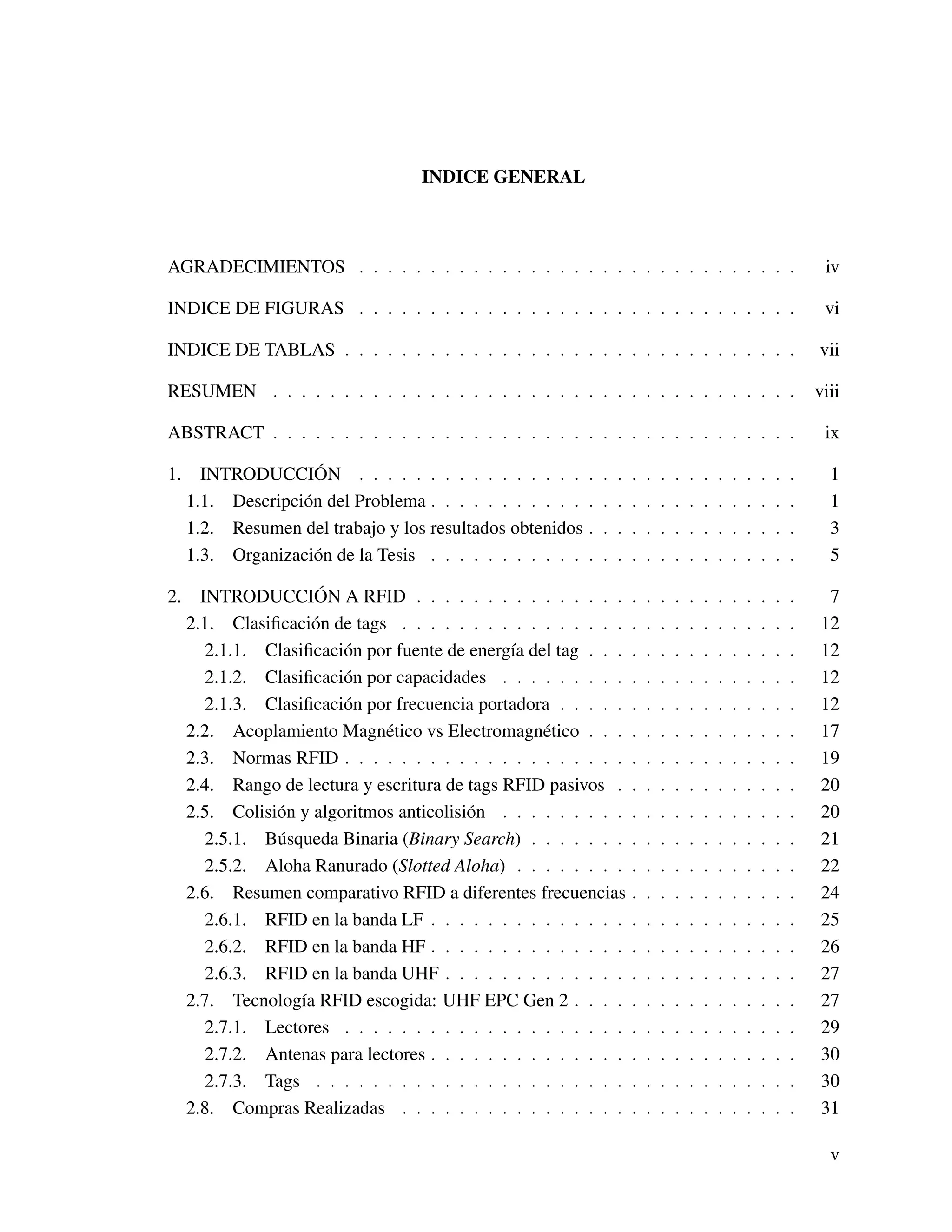 INDICE GENERAL
AGRADECIMIENTOS . . . . . . . . . . . . . . . . . . . . . . . . . . . . . . . iv
INDICE DE FIGURAS . . . . . . . . . . . . . . . . . . . . . . . . . . . . . . . vi
INDICE DE TABLAS . . . . . . . . . . . . . . . . . . . . . . . . . . . . . . . . vii
RESUMEN . . . . . . . . . . . . . . . . . . . . . . . . . . . . . . . . . . . . . viii
ABSTRACT . . . . . . . . . . . . . . . . . . . . . . . . . . . . . . . . . . . . . ix
1. INTRODUCCIÓN . . . . . . . . . . . . . . . . . . . . . . . . . . . . . . . 1
1.1. Descripción del Problema . . . . . . . . . . . . . . . . . . . . . . . . . . 1
1.2. Resumen del trabajo y los resultados obtenidos . . . . . . . . . . . . . . . 3
1.3. Organización de la Tesis . . . . . . . . . . . . . . . . . . . . . . . . . . 5
2. INTRODUCCIÓN A RFID . . . . . . . . . . . . . . . . . . . . . . . . . . . 7
2.1. Clasiﬁcación de tags . . . . . . . . . . . . . . . . . . . . . . . . . . . . 12
2.1.1. Clasiﬁcación por fuente de energía del tag . . . . . . . . . . . . . . . 12
2.1.2. Clasiﬁcación por capacidades . . . . . . . . . . . . . . . . . . . . . 12
2.1.3. Clasiﬁcación por frecuencia portadora . . . . . . . . . . . . . . . . . 12
2.2. Acoplamiento Magnético vs Electromagnético . . . . . . . . . . . . . . . 17
2.3. Normas RFID . . . . . . . . . . . . . . . . . . . . . . . . . . . . . . . . 19
2.4. Rango de lectura y escritura de tags RFID pasivos . . . . . . . . . . . . . 20
2.5. Colisión y algoritmos anticolisión . . . . . . . . . . . . . . . . . . . . . 20
2.5.1. Búsqueda Binaria (Binary Search) . . . . . . . . . . . . . . . . . . . 21
2.5.2. Aloha Ranurado (Slotted Aloha) . . . . . . . . . . . . . . . . . . . . 22
2.6. Resumen comparativo RFID a diferentes frecuencias . . . . . . . . . . . . 24
2.6.1. RFID en la banda LF . . . . . . . . . . . . . . . . . . . . . . . . . . 25
2.6.2. RFID en la banda HF . . . . . . . . . . . . . . . . . . . . . . . . . . 26
2.6.3. RFID en la banda UHF . . . . . . . . . . . . . . . . . . . . . . . . . 27
2.7. Tecnología RFID escogida: UHF EPC Gen 2 . . . . . . . . . . . . . . . . 27
2.7.1. Lectores . . . . . . . . . . . . . . . . . . . . . . . . . . . . . . . . 29
2.7.2. Antenas para lectores . . . . . . . . . . . . . . . . . . . . . . . . . . 30
2.7.3. Tags . . . . . . . . . . . . . . . . . . . . . . . . . . . . . . . . . . 30
2.8. Compras Realizadas . . . . . . . . . . . . . . . . . . . . . . . . . . . . 31
v
 