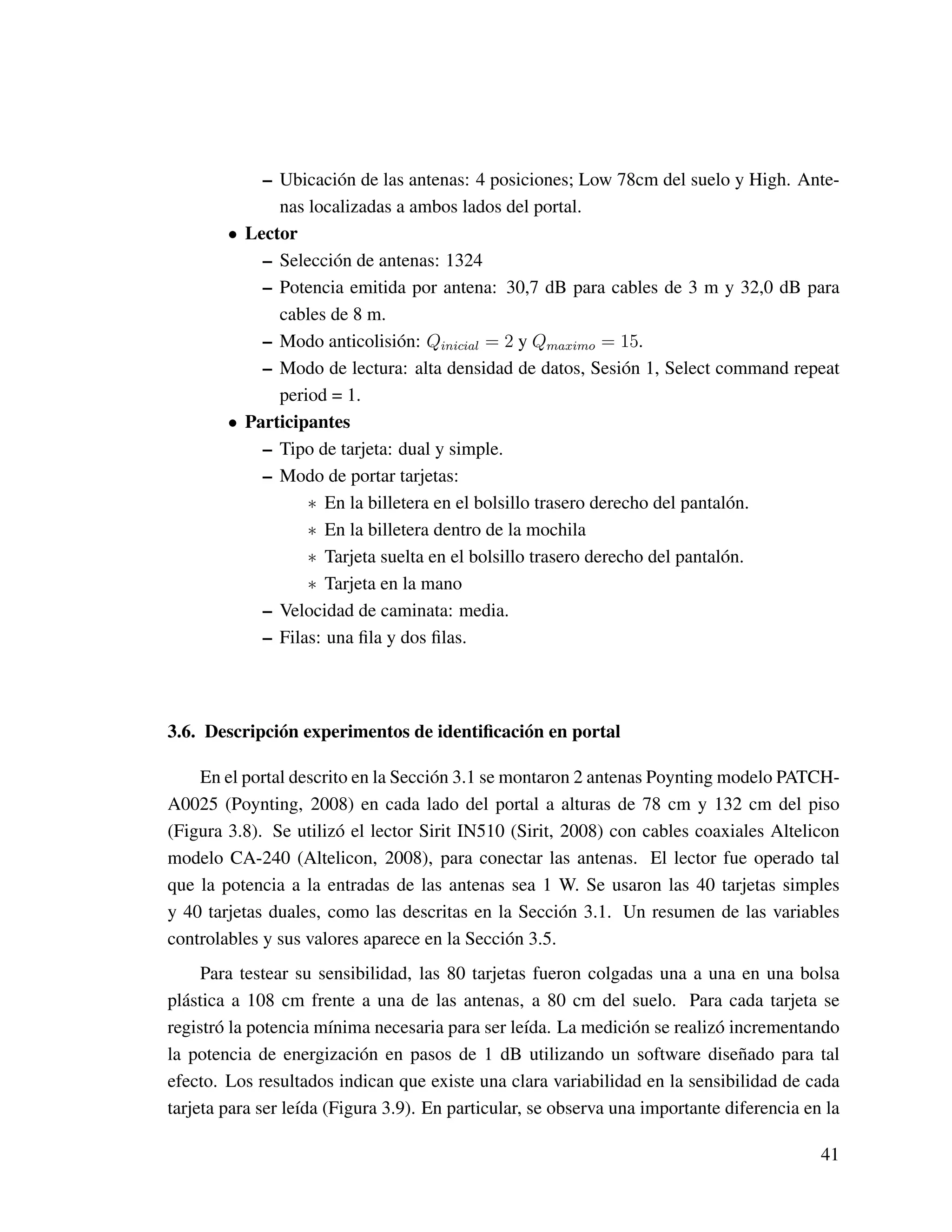 – Ubicación de las antenas: 4 posiciones; Low 78cm del suelo y High. Ante-
nas localizadas a ambos lados del portal.
• Lector
– Selección de antenas: 1324
– Potencia emitida por antena: 30,7 dB para cables de 3 m y 32,0 dB para
cables de 8 m.
– Modo anticolisión: Qinicial = 2 y Qmaximo = 15.
– Modo de lectura: alta densidad de datos, Sesión 1, Select command repeat
period = 1.
• Participantes
– Tipo de tarjeta: dual y simple.
– Modo de portar tarjetas:
∗ En la billetera en el bolsillo trasero derecho del pantalón.
∗ En la billetera dentro de la mochila
∗ Tarjeta suelta en el bolsillo trasero derecho del pantalón.
∗ Tarjeta en la mano
– Velocidad de caminata: media.
– Filas: una ﬁla y dos ﬁlas.
3.6. Descripción experimentos de identiﬁcación en portal
En el portal descrito en la Sección 3.1 se montaron 2 antenas Poynting modelo PATCH-
A0025 (Poynting, 2008) en cada lado del portal a alturas de 78 cm y 132 cm del piso
(Figura 3.8). Se utilizó el lector Sirit IN510 (Sirit, 2008) con cables coaxiales Altelicon
modelo CA-240 (Altelicon, 2008), para conectar las antenas. El lector fue operado tal
que la potencia a la entradas de las antenas sea 1 W. Se usaron las 40 tarjetas simples
y 40 tarjetas duales, como las descritas en la Sección 3.1. Un resumen de las variables
controlables y sus valores aparece en la Sección 3.5.
Para testear su sensibilidad, las 80 tarjetas fueron colgadas una a una en una bolsa
plástica a 108 cm frente a una de las antenas, a 80 cm del suelo. Para cada tarjeta se
registró la potencia mínima necesaria para ser leída. La medición se realizó incrementando
la potencia de energización en pasos de 1 dB utilizando un software diseñado para tal
efecto. Los resultados indican que existe una clara variabilidad en la sensibilidad de cada
tarjeta para ser leída (Figura 3.9). En particular, se observa una importante diferencia en la
41
 