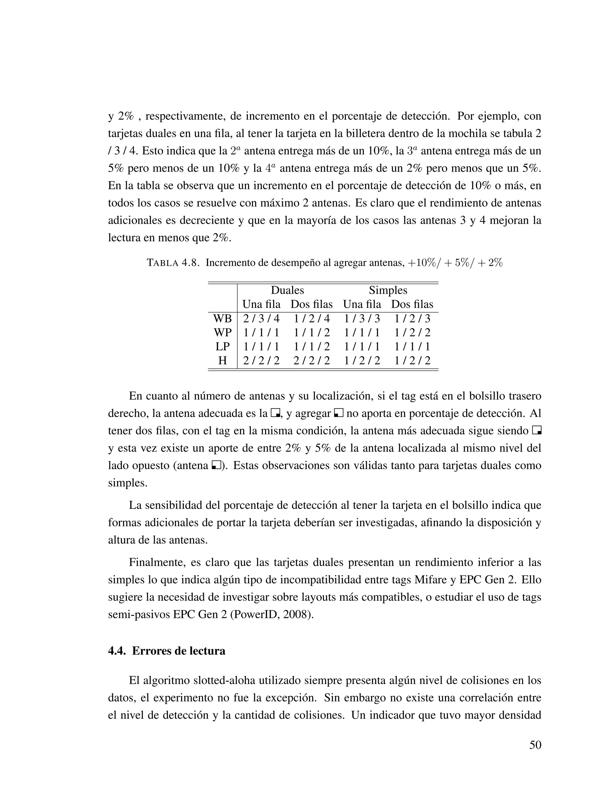 y 2% , respectivamente, de incremento en el porcentaje de detección. Por ejemplo, con
tarjetas duales en una ﬁla, al tener la tarjeta en la billetera dentro de la mochila se tabula 2
/ 3 / 4. Esto indica que la 2a
antena entrega más de un 10%, la 3a
antena entrega más de un
5% pero menos de un 10% y la 4a
antena entrega más de un 2% pero menos que un 5%.
En la tabla se observa que un incremento en el porcentaje de detección de 10% o más, en
todos los casos se resuelve con máximo 2 antenas. Es claro que el rendimiento de antenas
adicionales es decreciente y que en la mayoría de los casos las antenas 3 y 4 mejoran la
lectura en menos que 2%.
TABLA 4.8. Incremento de desempeño al agregar antenas, +10%/ + 5%/ + 2%
Duales Simples
Una ﬁla Dos ﬁlas Una ﬁla Dos ﬁlas
WB 2 / 3 / 4 1 / 2 / 4 1 / 3 / 3 1 / 2 / 3
WP 1 / 1 / 1 1 / 1 / 2 1 / 1 / 1 1 / 2 / 2
LP 1 / 1 / 1 1 / 1 / 2 1 / 1 / 1 1 / 1 / 1
H 2 / 2 / 2 2 / 2 / 2 1 / 2 / 2 1 / 2 / 2
En cuanto al número de antenas y su localización, si el tag está en el bolsillo trasero
derecho, la antena adecuada es la , y agregar no aporta en porcentaje de detección. Al
tener dos ﬁlas, con el tag en la misma condición, la antena más adecuada sigue siendo
y esta vez existe un aporte de entre 2% y 5% de la antena localizada al mismo nivel del
lado opuesto (antena ). Estas observaciones son válidas tanto para tarjetas duales como
simples.
La sensibilidad del porcentaje de detección al tener la tarjeta en el bolsillo indica que
formas adicionales de portar la tarjeta deberían ser investigadas, aﬁnando la disposición y
altura de las antenas.
Finalmente, es claro que las tarjetas duales presentan un rendimiento inferior a las
simples lo que indica algún tipo de incompatibilidad entre tags Mifare y EPC Gen 2. Ello
sugiere la necesidad de investigar sobre layouts más compatibles, o estudiar el uso de tags
semi-pasivos EPC Gen 2 (PowerID, 2008).
4.4. Errores de lectura
El algoritmo slotted-aloha utilizado siempre presenta algún nivel de colisiones en los
datos, el experimento no fue la excepción. Sin embargo no existe una correlación entre
el nivel de detección y la cantidad de colisiones. Un indicador que tuvo mayor densidad
50
 