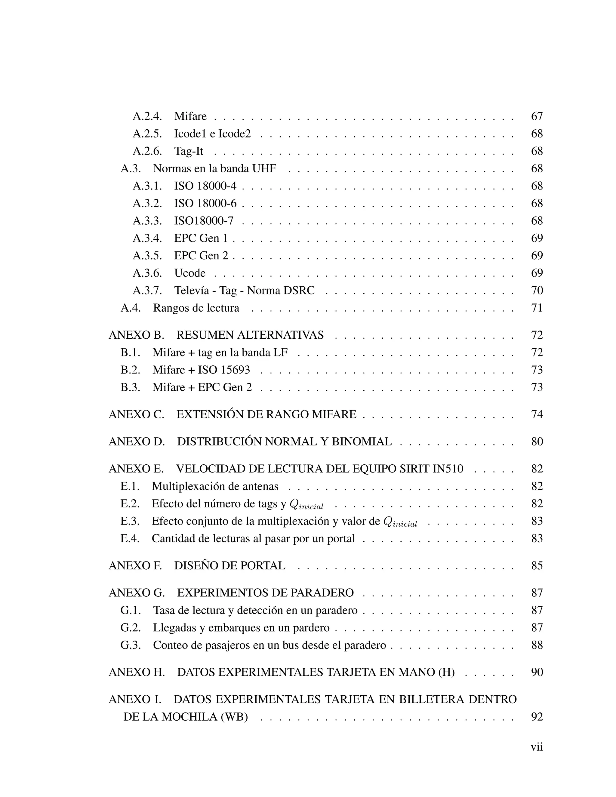 A.2.4. Mifare . . . . . . . . . . . . . . . . . . . . . . . . . . . . . . . . . 67
A.2.5. Icode1 e Icode2 . . . . . . . . . . . . . . . . . . . . . . . . . . . . 68
A.2.6. Tag-It . . . . . . . . . . . . . . . . . . . . . . . . . . . . . . . . . 68
A.3. Normas en la banda UHF . . . . . . . . . . . . . . . . . . . . . . . . . 68
A.3.1. ISO 18000-4 . . . . . . . . . . . . . . . . . . . . . . . . . . . . . . 68
A.3.2. ISO 18000-6 . . . . . . . . . . . . . . . . . . . . . . . . . . . . . . 68
A.3.3. ISO18000-7 . . . . . . . . . . . . . . . . . . . . . . . . . . . . . . 68
A.3.4. EPC Gen 1 . . . . . . . . . . . . . . . . . . . . . . . . . . . . . . . 69
A.3.5. EPC Gen 2 . . . . . . . . . . . . . . . . . . . . . . . . . . . . . . . 69
A.3.6. Ucode . . . . . . . . . . . . . . . . . . . . . . . . . . . . . . . . . 69
A.3.7. Televía - Tag - Norma DSRC . . . . . . . . . . . . . . . . . . . . . 70
A.4. Rangos de lectura . . . . . . . . . . . . . . . . . . . . . . . . . . . . . 71
ANEXO B. RESUMEN ALTERNATIVAS . . . . . . . . . . . . . . . . . . . . 72
B.1. Mifare + tag en la banda LF . . . . . . . . . . . . . . . . . . . . . . . . 72
B.2. Mifare + ISO 15693 . . . . . . . . . . . . . . . . . . . . . . . . . . . . 73
B.3. Mifare + EPC Gen 2 . . . . . . . . . . . . . . . . . . . . . . . . . . . . 73
ANEXO C. EXTENSIÓN DE RANGO MIFARE . . . . . . . . . . . . . . . . . 74
ANEXO D. DISTRIBUCIÓN NORMAL Y BINOMIAL . . . . . . . . . . . . . 80
ANEXO E. VELOCIDAD DE LECTURA DEL EQUIPO SIRIT IN510 . . . . . 82
E.1. Multiplexación de antenas . . . . . . . . . . . . . . . . . . . . . . . . . 82
E.2. Efecto del número de tags y Qinicial . . . . . . . . . . . . . . . . . . . . 82
E.3. Efecto conjunto de la multiplexación y valor de Qinicial . . . . . . . . . . 83
E.4. Cantidad de lecturas al pasar por un portal . . . . . . . . . . . . . . . . . 83
ANEXO F. DISEÑO DE PORTAL . . . . . . . . . . . . . . . . . . . . . . . . 85
ANEXO G. EXPERIMENTOS DE PARADERO . . . . . . . . . . . . . . . . . 87
G.1. Tasa de lectura y detección en un paradero . . . . . . . . . . . . . . . . . 87
G.2. Llegadas y embarques en un pardero . . . . . . . . . . . . . . . . . . . . 87
G.3. Conteo de pasajeros en un bus desde el paradero . . . . . . . . . . . . . . 88
ANEXO H. DATOS EXPERIMENTALES TARJETA EN MANO (H) . . . . . . 90
ANEXO I. DATOS EXPERIMENTALES TARJETA EN BILLETERA DENTRO
DE LA MOCHILA (WB) . . . . . . . . . . . . . . . . . . . . . . . . . . . . 92
vii
 