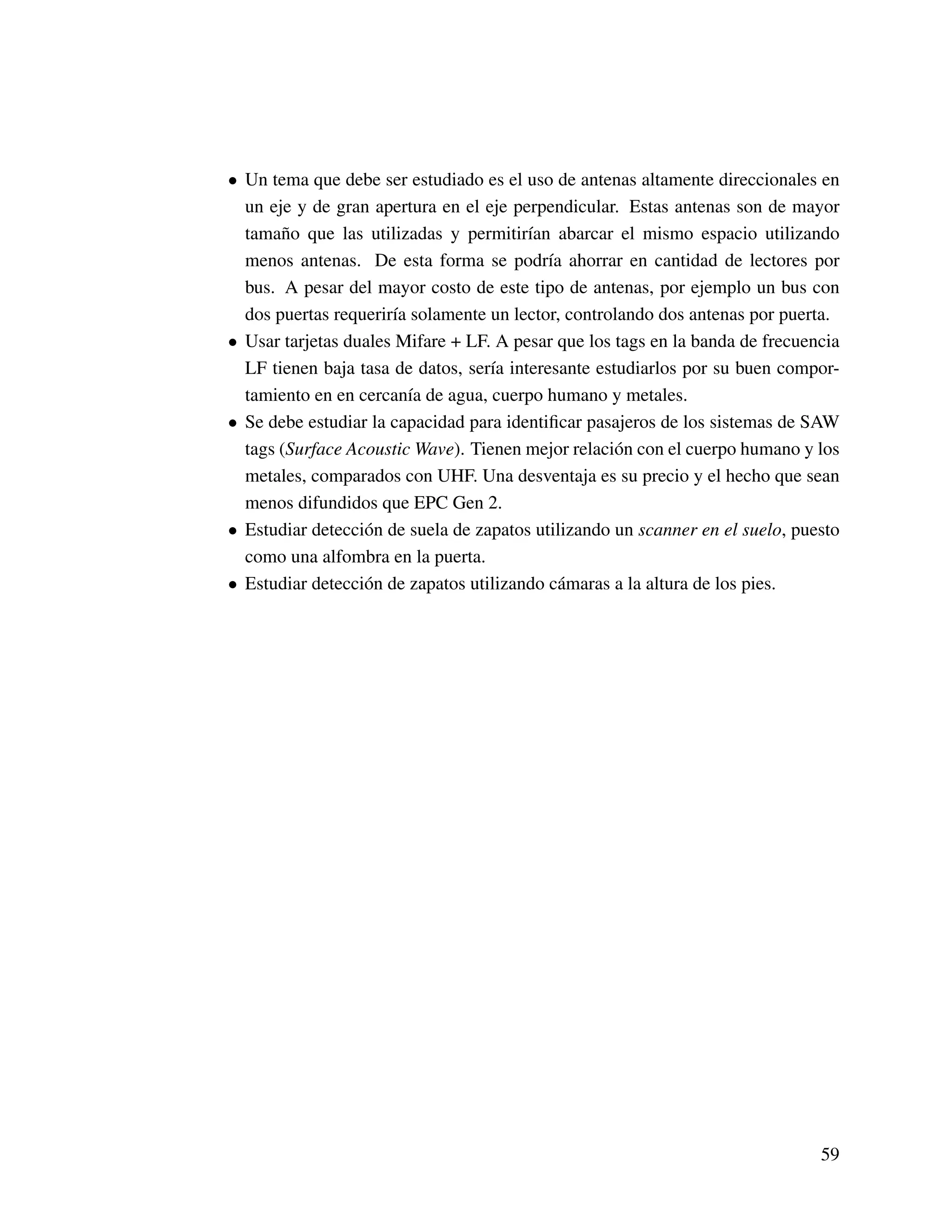• Un tema que debe ser estudiado es el uso de antenas altamente direccionales en
un eje y de gran apertura en el eje perpendicular. Estas antenas son de mayor
tamaño que las utilizadas y permitirían abarcar el mismo espacio utilizando
menos antenas. De esta forma se podría ahorrar en cantidad de lectores por
bus. A pesar del mayor costo de este tipo de antenas, por ejemplo un bus con
dos puertas requeriría solamente un lector, controlando dos antenas por puerta.
• Usar tarjetas duales Mifare + LF. A pesar que los tags en la banda de frecuencia
LF tienen baja tasa de datos, sería interesante estudiarlos por su buen compor-
tamiento en en cercanía de agua, cuerpo humano y metales.
• Se debe estudiar la capacidad para identiﬁcar pasajeros de los sistemas de SAW
tags (Surface Acoustic Wave). Tienen mejor relación con el cuerpo humano y los
metales, comparados con UHF. Una desventaja es su precio y el hecho que sean
menos difundidos que EPC Gen 2.
• Estudiar detección de suela de zapatos utilizando un scanner en el suelo, puesto
como una alfombra en la puerta.
• Estudiar detección de zapatos utilizando cámaras a la altura de los pies.
59
 