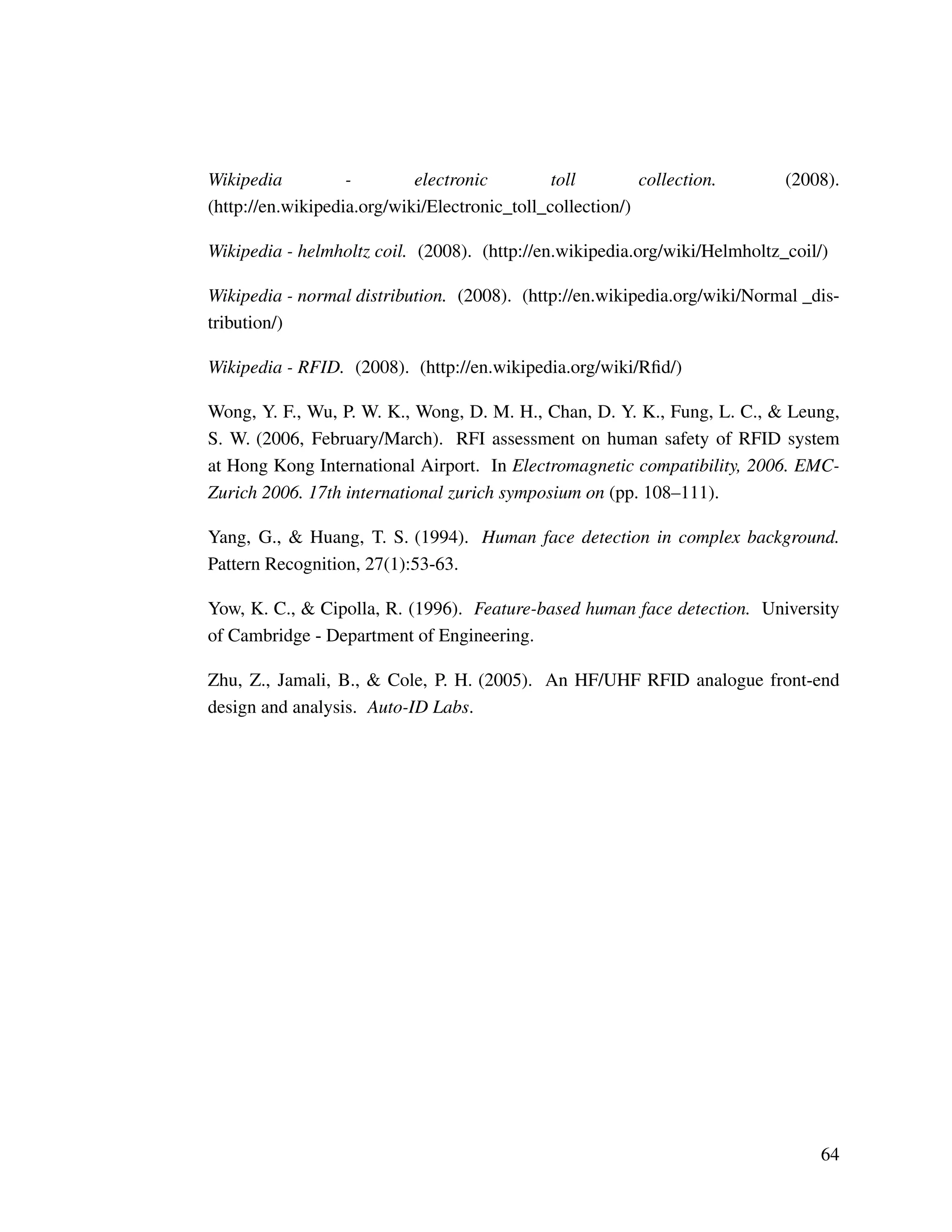 Wikipedia - electronic toll collection. (2008).
(http://en.wikipedia.org/wiki/Electronic_toll_collection/)
Wikipedia - helmholtz coil. (2008). (http://en.wikipedia.org/wiki/Helmholtz_coil/)
Wikipedia - normal distribution. (2008). (http://en.wikipedia.org/wiki/Normal _dis-
tribution/)
Wikipedia - RFID. (2008). (http://en.wikipedia.org/wiki/Rﬁd/)
Wong, Y. F., Wu, P. W. K., Wong, D. M. H., Chan, D. Y. K., Fung, L. C., & Leung,
S. W. (2006, February/March). RFI assessment on human safety of RFID system
at Hong Kong International Airport. In Electromagnetic compatibility, 2006. EMC-
Zurich 2006. 17th international zurich symposium on (pp. 108–111).
Yang, G., & Huang, T. S. (1994). Human face detection in complex background.
Pattern Recognition, 27(1):53-63.
Yow, K. C., & Cipolla, R. (1996). Feature-based human face detection. University
of Cambridge - Department of Engineering.
Zhu, Z., Jamali, B., & Cole, P. H. (2005). An HF/UHF RFID analogue front-end
design and analysis. Auto-ID Labs.
64
 