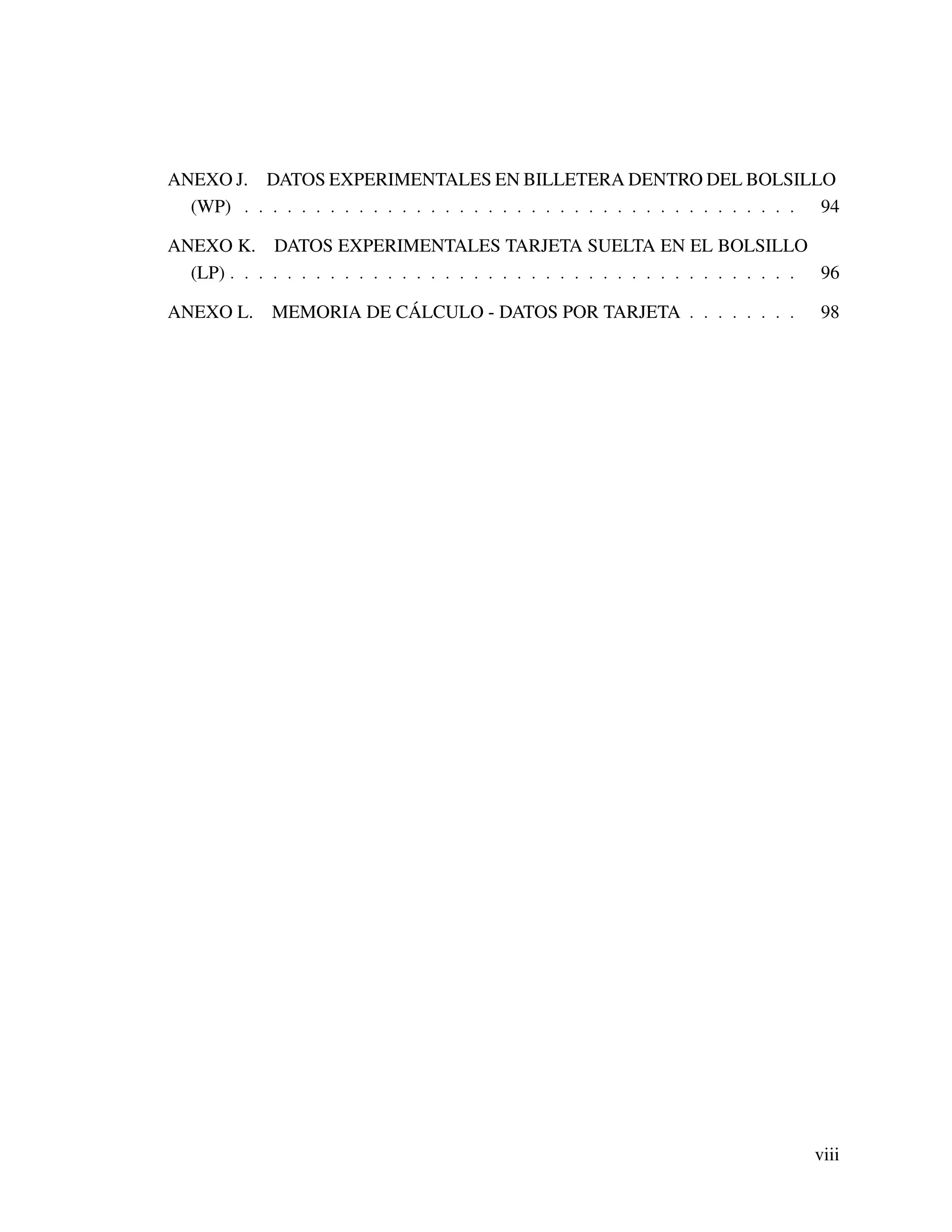 ANEXO J. DATOS EXPERIMENTALES EN BILLETERA DENTRO DEL BOLSILLO
(WP) . . . . . . . . . . . . . . . . . . . . . . . . . . . . . . . . . . . . . . . 94
ANEXO K. DATOS EXPERIMENTALES TARJETA SUELTA EN EL BOLSILLO
(LP) . . . . . . . . . . . . . . . . . . . . . . . . . . . . . . . . . . . . . . . . 96
ANEXO L. MEMORIA DE CÁLCULO - DATOS POR TARJETA . . . . . . . . 98
viii
 