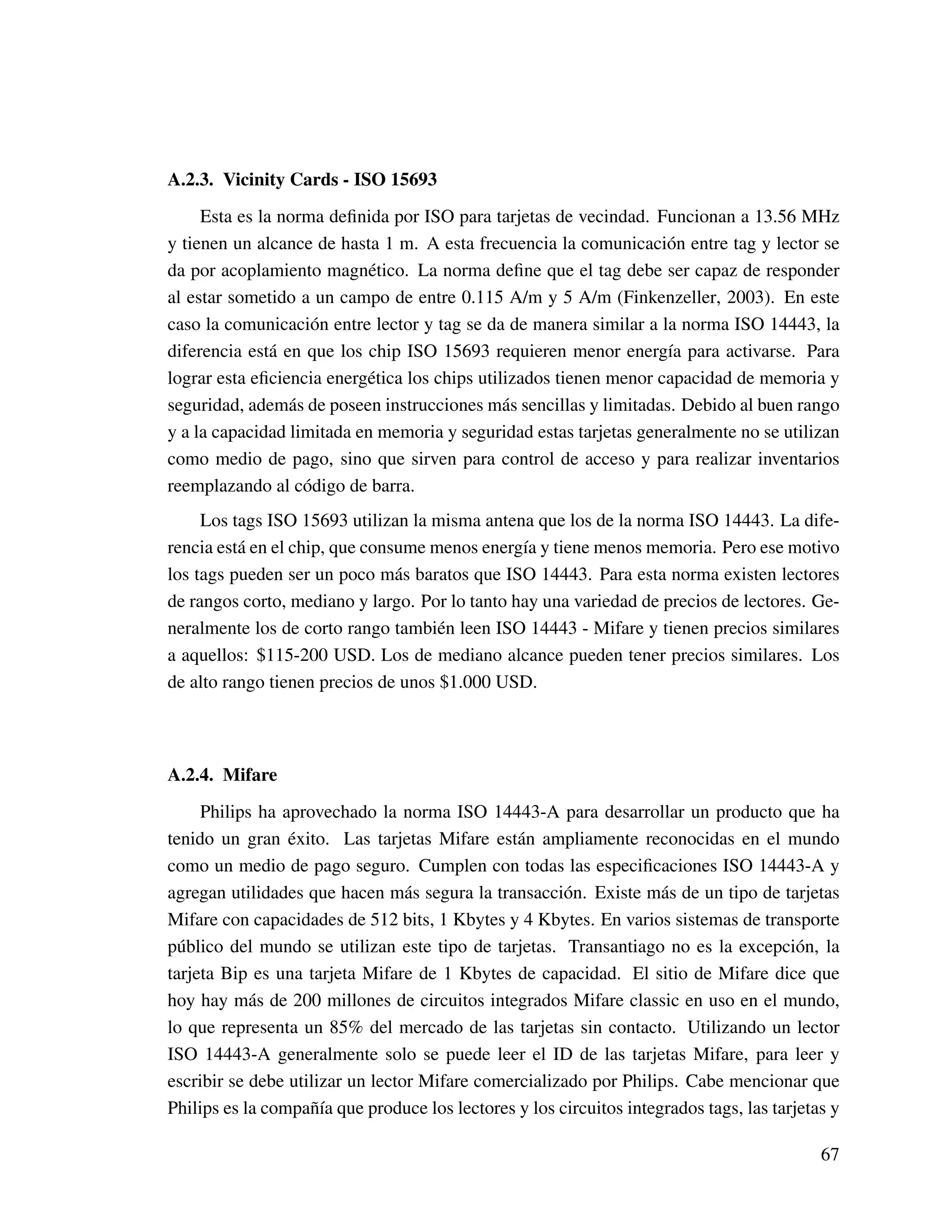 A.2.3. Vicinity Cards - ISO 15693
Esta es la norma deﬁnida por ISO para tarjetas de vecindad. Funcionan a 13.56 MHz
y tienen un alcance de hasta 1 m. A esta frecuencia la comunicación entre tag y lector se
da por acoplamiento magnético. La norma deﬁne que el tag debe ser capaz de responder
al estar sometido a un campo de entre 0.115 A/m y 5 A/m (Finkenzeller, 2003). En este
caso la comunicación entre lector y tag se da de manera similar a la norma ISO 14443, la
diferencia está en que los chip ISO 15693 requieren menor energía para activarse. Para
lograr esta eﬁciencia energética los chips utilizados tienen menor capacidad de memoria y
seguridad, además de poseen instrucciones más sencillas y limitadas. Debido al buen rango
y a la capacidad limitada en memoria y seguridad estas tarjetas generalmente no se utilizan
como medio de pago, sino que sirven para control de acceso y para realizar inventarios
reemplazando al código de barra.
Los tags ISO 15693 utilizan la misma antena que los de la norma ISO 14443. La dife-
rencia está en el chip, que consume menos energía y tiene menos memoria. Pero ese motivo
los tags pueden ser un poco más baratos que ISO 14443. Para esta norma existen lectores
de rangos corto, mediano y largo. Por lo tanto hay una variedad de precios de lectores. Ge-
neralmente los de corto rango también leen ISO 14443 - Mifare y tienen precios similares
a aquellos: $115-200 USD. Los de mediano alcance pueden tener precios similares. Los
de alto rango tienen precios de unos $1.000 USD.
A.2.4. Mifare
Philips ha aprovechado la norma ISO 14443-A para desarrollar un producto que ha
tenido un gran éxito. Las tarjetas Mifare están ampliamente reconocidas en el mundo
como un medio de pago seguro. Cumplen con todas las especiﬁcaciones ISO 14443-A y
agregan utilidades que hacen más segura la transacción. Existe más de un tipo de tarjetas
Mifare con capacidades de 512 bits, 1 Kbytes y 4 Kbytes. En varios sistemas de transporte
público del mundo se utilizan este tipo de tarjetas. Transantiago no es la excepción, la
tarjeta Bip es una tarjeta Mifare de 1 Kbytes de capacidad. El sitio de Mifare dice que
hoy hay más de 200 millones de circuitos integrados Mifare classic en uso en el mundo,
lo que representa un 85% del mercado de las tarjetas sin contacto. Utilizando un lector
ISO 14443-A generalmente solo se puede leer el ID de las tarjetas Mifare, para leer y
escribir se debe utilizar un lector Mifare comercializado por Philips. Cabe mencionar que
Philips es la compañía que produce los lectores y los circuitos integrados tags, las tarjetas y
67
 