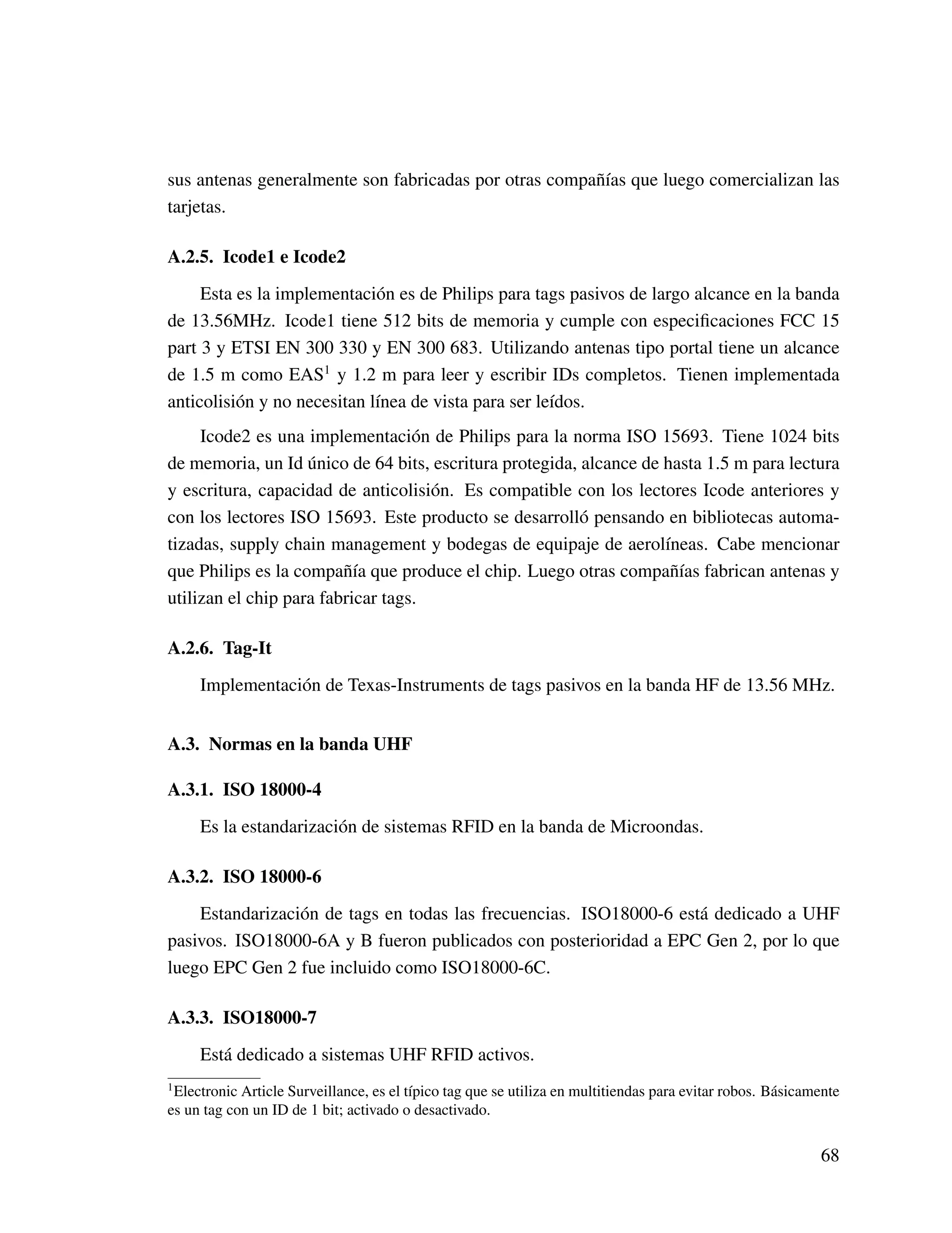 sus antenas generalmente son fabricadas por otras compañías que luego comercializan las
tarjetas.
A.2.5. Icode1 e Icode2
Esta es la implementación es de Philips para tags pasivos de largo alcance en la banda
de 13.56MHz. Icode1 tiene 512 bits de memoria y cumple con especiﬁcaciones FCC 15
part 3 y ETSI EN 300 330 y EN 300 683. Utilizando antenas tipo portal tiene un alcance
de 1.5 m como EAS1
y 1.2 m para leer y escribir IDs completos. Tienen implementada
anticolisión y no necesitan línea de vista para ser leídos.
Icode2 es una implementación de Philips para la norma ISO 15693. Tiene 1024 bits
de memoria, un Id único de 64 bits, escritura protegida, alcance de hasta 1.5 m para lectura
y escritura, capacidad de anticolisión. Es compatible con los lectores Icode anteriores y
con los lectores ISO 15693. Este producto se desarrolló pensando en bibliotecas automa-
tizadas, supply chain management y bodegas de equipaje de aerolíneas. Cabe mencionar
que Philips es la compañía que produce el chip. Luego otras compañías fabrican antenas y
utilizan el chip para fabricar tags.
A.2.6. Tag-It
Implementación de Texas-Instruments de tags pasivos en la banda HF de 13.56 MHz.
A.3. Normas en la banda UHF
A.3.1. ISO 18000-4
Es la estandarización de sistemas RFID en la banda de Microondas.
A.3.2. ISO 18000-6
Estandarización de tags en todas las frecuencias. ISO18000-6 está dedicado a UHF
pasivos. ISO18000-6A y B fueron publicados con posterioridad a EPC Gen 2, por lo que
luego EPC Gen 2 fue incluido como ISO18000-6C.
A.3.3. ISO18000-7
Está dedicado a sistemas UHF RFID activos.
1
Electronic Article Surveillance, es el típico tag que se utiliza en multitiendas para evitar robos. Básicamente
es un tag con un ID de 1 bit; activado o desactivado.
68
 