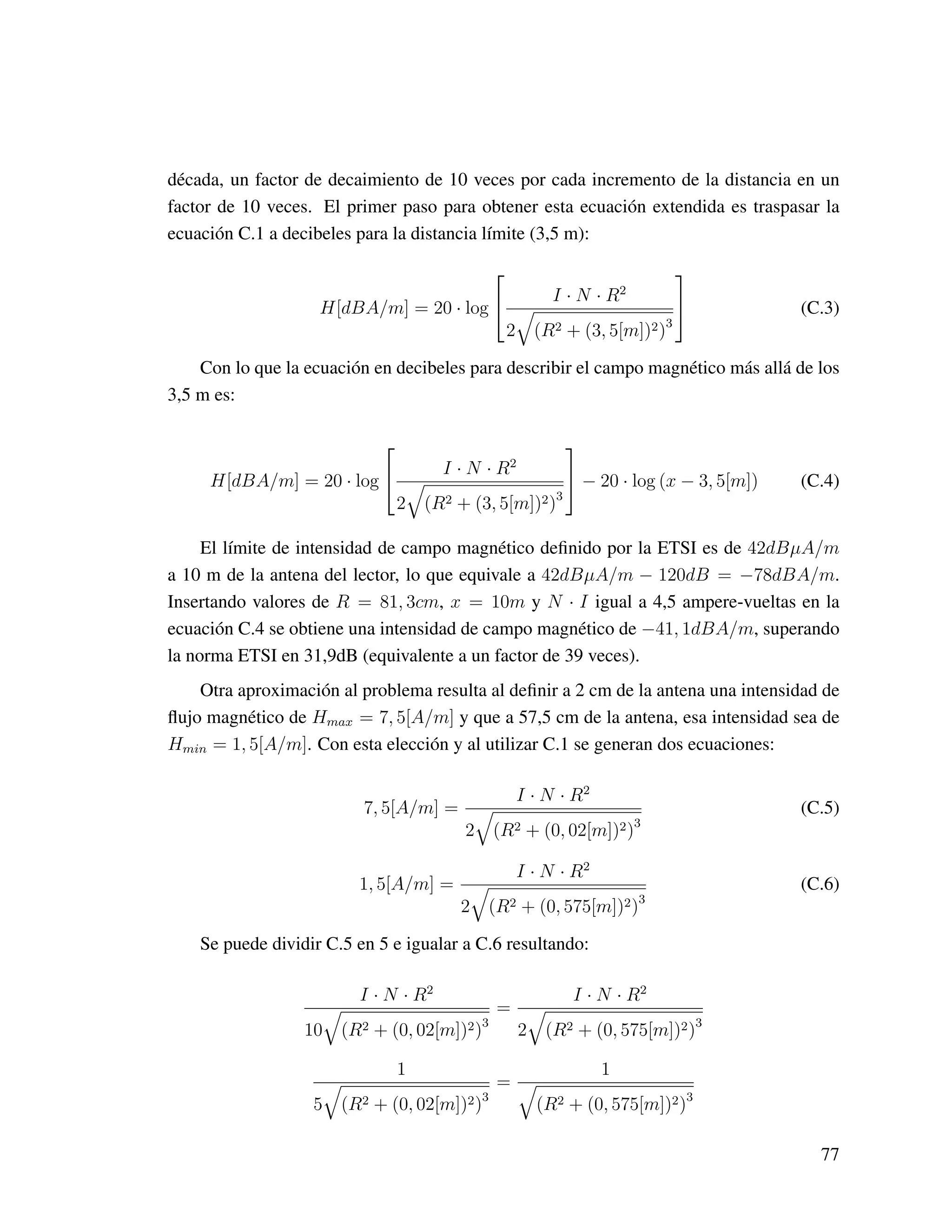 década, un factor de decaimiento de 10 veces por cada incremento de la distancia en un
factor de 10 veces. El primer paso para obtener esta ecuación extendida es traspasar la
ecuación C.1 a decibeles para la distancia límite (3,5 m):
H[dBA/m] = 20 · log

 I · N · R2
2 (R2 + (3, 5[m])2)3

 (C.3)
Con lo que la ecuación en decibeles para describir el campo magnético más allá de los
3,5 m es:
H[dBA/m] = 20 · log

 I · N · R2
2 (R2 + (3, 5[m])2)3

 − 20 · log (x − 3, 5[m]) (C.4)
El límite de intensidad de campo magnético deﬁnido por la ETSI es de 42dBµA/m
a 10 m de la antena del lector, lo que equivale a 42dBµA/m − 120dB = −78dBA/m.
Insertando valores de R = 81, 3cm, x = 10m y N · I igual a 4,5 ampere-vueltas en la
ecuación C.4 se obtiene una intensidad de campo magnético de −41, 1dBA/m, superando
la norma ETSI en 31,9dB (equivalente a un factor de 39 veces).
Otra aproximación al problema resulta al deﬁnir a 2 cm de la antena una intensidad de
ﬂujo magnético de Hmax = 7, 5[A/m] y que a 57,5 cm de la antena, esa intensidad sea de
Hmin = 1, 5[A/m]. Con esta elección y al utilizar C.1 se generan dos ecuaciones:
7, 5[A/m] =
I · N · R2
2 (R2 + (0, 02[m])2)3
(C.5)
1, 5[A/m] =
I · N · R2
2 (R2 + (0, 575[m])2)3
(C.6)
Se puede dividir C.5 en 5 e igualar a C.6 resultando:
I · N · R2
10 (R2 + (0, 02[m])2)3
=
I · N · R2
2 (R2 + (0, 575[m])2)3
1
5 (R2 + (0, 02[m])2)3
=
1
(R2 + (0, 575[m])2)3
77
 