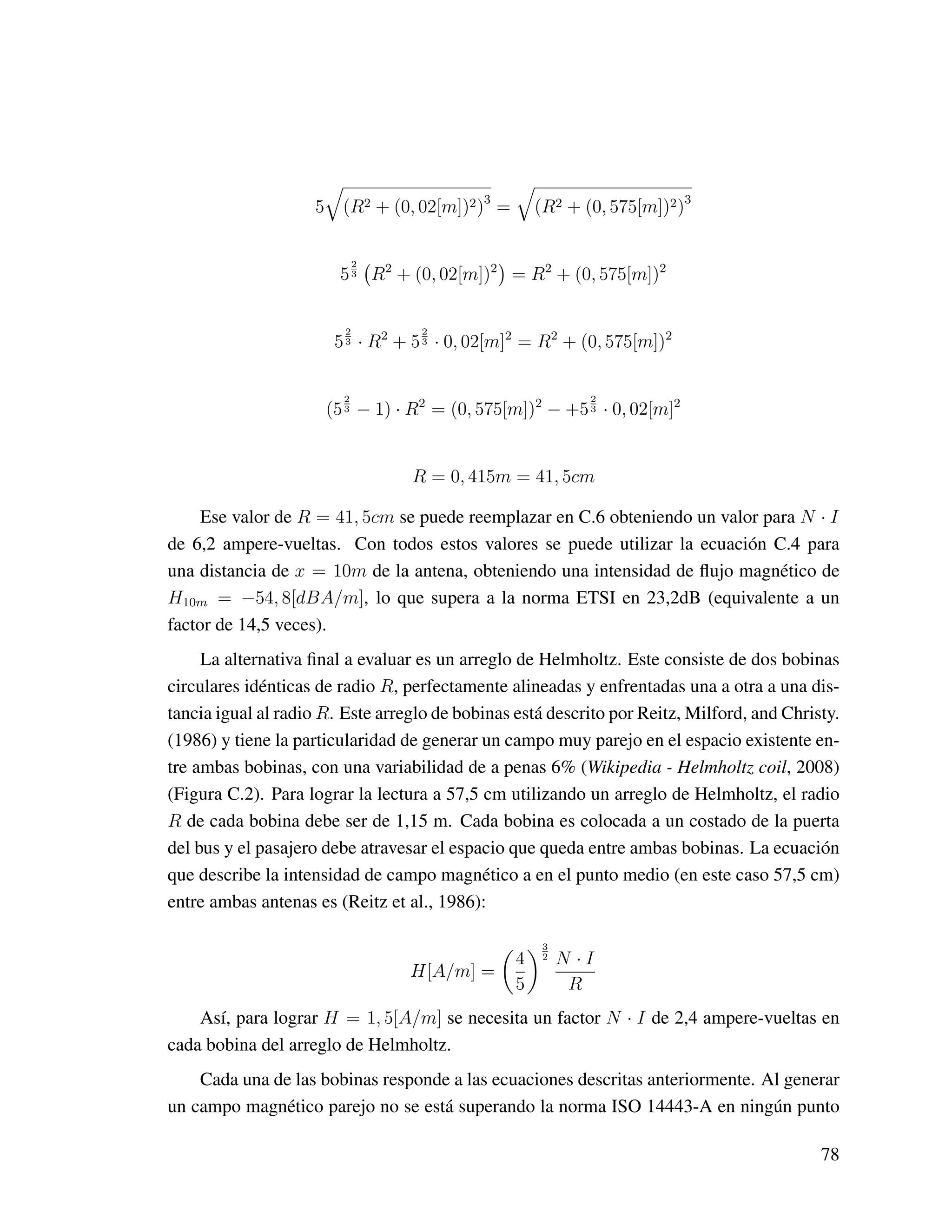 5 (R2 + (0, 02[m])2)3
= (R2 + (0, 575[m])2)3
5
2
3 R2
+ (0, 02[m])2
= R2
+ (0, 575[m])2
5
2
3 · R2
+ 5
2
3 · 0, 02[m]2
= R2
+ (0, 575[m])2
(5
2
3 − 1) · R2
= (0, 575[m])2
− +5
2
3 · 0, 02[m]2
R = 0, 415m = 41, 5cm
Ese valor de R = 41, 5cm se puede reemplazar en C.6 obteniendo un valor para N · I
de 6,2 ampere-vueltas. Con todos estos valores se puede utilizar la ecuación C.4 para
una distancia de x = 10m de la antena, obteniendo una intensidad de ﬂujo magnético de
H10m = −54, 8[dBA/m], lo que supera a la norma ETSI en 23,2dB (equivalente a un
factor de 14,5 veces).
La alternativa ﬁnal a evaluar es un arreglo de Helmholtz. Este consiste de dos bobinas
circulares idénticas de radio R, perfectamente alineadas y enfrentadas una a otra a una dis-
tancia igual al radio R. Este arreglo de bobinas está descrito por Reitz, Milford, and Christy.
(1986) y tiene la particularidad de generar un campo muy parejo en el espacio existente en-
tre ambas bobinas, con una variabilidad de a penas 6% (Wikipedia - Helmholtz coil, 2008)
(Figura C.2). Para lograr la lectura a 57,5 cm utilizando un arreglo de Helmholtz, el radio
R de cada bobina debe ser de 1,15 m. Cada bobina es colocada a un costado de la puerta
del bus y el pasajero debe atravesar el espacio que queda entre ambas bobinas. La ecuación
que describe la intensidad de campo magnético a en el punto medio (en este caso 57,5 cm)
entre ambas antenas es (Reitz et al., 1986):
H[A/m] =
4
5
3
2 N · I
R
Así, para lograr H = 1, 5[A/m] se necesita un factor N · I de 2,4 ampere-vueltas en
cada bobina del arreglo de Helmholtz.
Cada una de las bobinas responde a las ecuaciones descritas anteriormente. Al generar
un campo magnético parejo no se está superando la norma ISO 14443-A en ningún punto
78
 