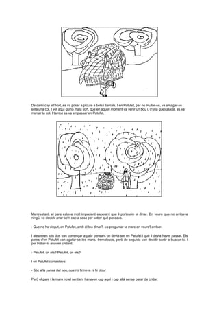 De camí cap a l’hort, es va posar a ploure a bots i barrals. I en Patufet, per no mullar-se, va amagar-se
sota una col. I vet aquí quina mala sort, que en aquell moment va venir un bou i, d'una queixalada, es va
menjar la col. I també es va empassar en Patufet.

Mentrestant, el pare estava molt impacient esperant que li portessin el dinar. En veure que no arribava
ningú, va decidir anar-se'n cap a casa per saber què passava.
- Que no ha vingut, en Patufet, amb el teu dinar? -va preguntar la mare en veure'l arribar.
I aleshores tots dos van començar a patir pensant on devia ser en Patufet i què li devia haver passat. Els
pares d'en Patufet van agafar-se les mans, tremolosos, però de seguida van decidir sortir a buscar-lo. I
per trobar-lo anaven cridant:
- Patufet, on ets? Patufet, on ets?
I en Patufet contestava:
- Sóc a la panxa del bou, que no hi neva ni hi plou!
Però el pare i la mare no el sentien. I anaven cap aquí i cap allà sense parar de cridar:

 
