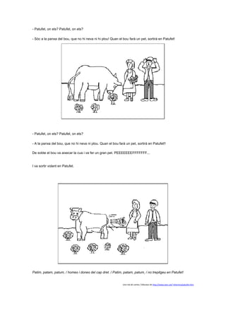 - Patufet, on ets? Patufet, on ets?
- Sóc a la panxa del bou, que no hi neva ni hi plou! Quan el bou farà un pet, sortirà en Patufet!

- Patufet, on ets? Patufet, on ets?
- A la panxa del bou, que no hi neva ni plou. Quan el bou farà un pet, sortirà en Patufet!!
De sobte el bou va aixecar la cua i va fer un gran pet. PEEEEEEEFFFFFFF...

I va sortir volant en Patufet.

Patim, patam, patum, / homes i dones del cap dret. / Patim, patam, patum, / no trepitgeu en Patufet!

Una mà de contes / Dibuixos de http://www.xtec.cat/~eherrera/patufet.htm

 