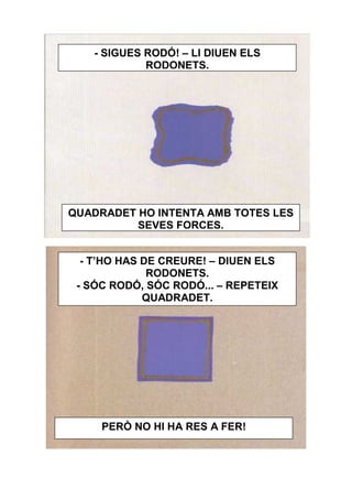 - SIGUES RODÓ! – LI DIUEN ELS
            RODONETS.




QUADRADET HO INTENTA AMB TOTES LES
          SEVES FORCES.


  - T’HO HAS DE CREURE! – DIUEN ELS
              RODONETS.
 - SÓC RODÓ, SÓC RODÓ... – REPETEIX
             QUADRADET.




     PERÒ NO HI HA RES A FER!
 