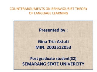 COUNTERARGUMENTS ON BEHAVIOUSIRT THEORY
         OF LANGUAGE LEARNING



              Presented by :

             Gina Tria Astuti
            MIN. 2003512053

          Post graduate student(S2)
      SEMARANG STATE UNIVERCITY
 