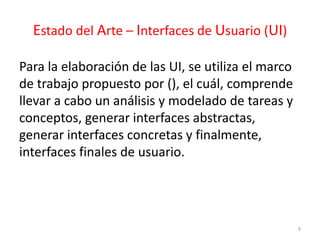 Estado del Arte – Interfaces de Usuario (UI) 
Para la elaboración de las UI, se utiliza el marco 
de trabajo propuesto por (), el cuál, comprende 
llevar a cabo un análisis y modelado de tareas y 
conceptos, generar interfaces abstractas, 
generar interfaces concretas y finalmente, 
interfaces finales de usuario. 
9 
 