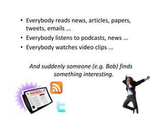 • Everybody reads news, articles, papers,
  tweets, emails ...
• Everybody listens to podcasts, news ...
• Everybody watches video clips ...

   And suddenly someone (e.g. Bob) finds
           something interesting.
 