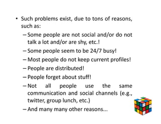 • Such problems exist, due to tons of reasons,
  such as:
   – Some people are not social and/or do not
     talk a lot and/or are shy, etc.!
   – Some people seem to be 24/7 busy!
   – Most people do not keep current profiles!
   – People are distributed!
   – People forget about stuff!
   – Not all people use the same
     communication and social channels (e.g.,
     twitter, group lunch, etc.)
   – And many many other reasons...
 