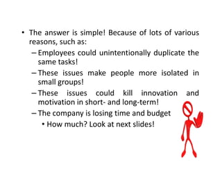 • The answer is simple! Because of lots of various
  reasons, such as:
   – Employees could unintentionally duplicate the
     same tasks!
   – These issues make people more isolated in
     small groups!
   – These issues could kill innovation and
     motivation in short- and long-term!
   – The company is losing time and budget
      • How much? Look at next slides!
 