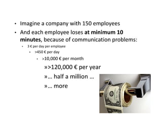 • Imagine a company with 150 employees
• And each employee loses at minimum 10
  minutes, because of communication problems:
    •   3 € per day per employee
         •   >450 € per day
              •   >10,000 € per month

                  »>120,000 € per year
                  »… half a million …
                  »… more
 