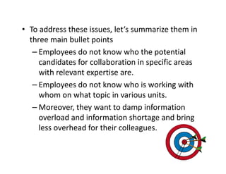 • To address these issues, let‘s summarize them in
  three main bullet points
   – Employees do not know who the potential
     candidates for collaboration in specific areas
     with relevant expertise are.
   – Employees do not know who is working with
     whom on what topic in various units.
   – Moreover, they want to damp information
     overload and information shortage and bring
     less overhead for their colleagues.
 