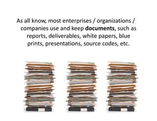 As all know, most enterprises / organizations /
 companies use and keep documents, such as
    reports, deliverables, white papers, blue
    prints, presentations, source codes, etc.
 