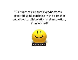 Our hypothesis is that everybody has
 acquired some expertise in the past that
could boost collaboration and innovation,
              if unleashed!
 