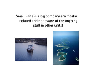 Small units in a big company are mostly
 isolated and not aware of the ongoing
           stuff in other units!
 