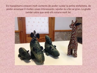 Els hipopòtams estaven molt contents de poder cuidar la petita elefanteta, de 
poder ensenyar-li moltes coses interessants i ajudar-la a fer-se gran. La girafa 
també sabia que amb ells estaria molt bé. 
 