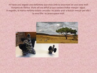 Hi havia una vegada una elefanteta que vivia amb la seva mare en una zona molt 
llunyana de l’Àfrica. Viure allí era difícil ja que costava trobar menjar i aigua. 
A vegades, la mama elefanta estava cansada i no podia anar a buscar menjar per ella i 
la seva filla i es preocupava molt. 
 