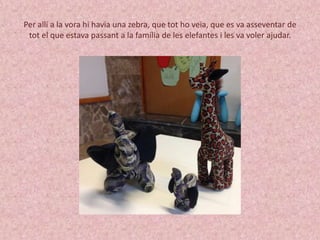 Per allí a la vora hi havia una zebra, que tot ho veia, que es va asseventar de 
tot el que estava passant a la família de les elefantes i les va voler ajudar. 
 