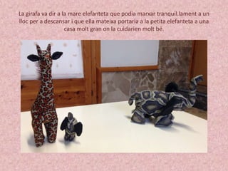 La girafa va dir a la mare elefanteta que podia marxar tranquil.lament a un 
lloc per a descansar i que ella mateixa portaria a la petita elefanteta a una 
casa molt gran on la cuidarien molt bé. 
 