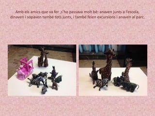 Amb els amics que va fer ,s’ho passava molt bé: anaven junts a l’escola, 
dinaven i sopaven també tots junts, i també feien excursions i anaven al parc. 
 