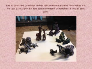 Tots els animalets que vivien amb la petita elefanteta també feien visites amb 
els seus pares algun dia. Tots estaven contents de retrobar-se amb els seus 
pares. 
 