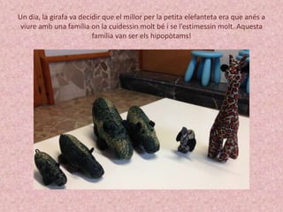 Un dia, la girafa va decidir que el millor per la petita elefanteta era que anés a 
viure amb una família on la cuidessin molt bé i se l’estimessin molt. Aquesta 
família van ser els hipopòtams! 
 