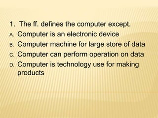 1. The ff. defines the computer except.
A. Computer is an electronic device
B. Computer machine for large store of data
C. Computer can perform operation on data
D. Computer is technology use for making
products
 