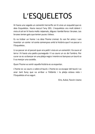 L’ESQUELETOS
Hi havia una vegada un cementiri terrorífic on hi vivia un esquelet que es
deia Esqueletos. Havia nascut l’any 201. L’esqueletos era molt dolent i
vivia al cel on hi havia molts ratpenats, àligues i també lloros i bruixes. Les
bruixes tenien gats que tenien puces i bitxos.
Es va trobar un home i es deia l’home cremat. Es van fer amics i van
inventar un conte i el conte començava amb la història que li va passar a
l’Esqueletos.
Li va passar en el passat quan era petit i vivia en un cementiri. Va caure al
terra i hi havia una pedra punxeguda i li va caure un os de l’ombro. Per
curar-se es va banyar en una platja negra i mentre es banyava un tauró se
li va menjar una costella.
Quan l’home va sentir aquella història es va espantar.
L’home es va caure a sobre el tauró. L’home es va escapar del tauró i va
anar tant lluny que va arribar a l’Atlàntic i la platja estava neta i
l’Esqueletos el va seguir.
Eire, Aukai, Yassin i Joana
 