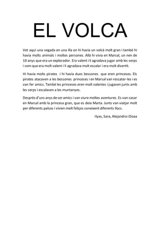 EL VOLCA
Vet aquí una vegada en una illa on hi havia un volcà molt gran i també hi
havia molts animals i moltes persones. Allà hi vivia en Marsal, un nen de
10 anys que era un explorador. Era valent i li agradava jugar amb les serps
i com que era molt valent i li agradava molt escalar i era molt divertit.
Hi havia molts pirates i hi havia dues bessones que eren princeses. Els
pirates atacaven a les bessones princeses i en Marsal van rescatar-les i es
van fer amics. També les princeses eren molt valentes i jugaven junts amb
les serps i escalaven a les muntanyes.
Desprès d’uns anys deser amics i van viure moltes aventures. Es van casar
en Marsal amb la princesa gran, que es deia Marta. Junts van viatjar molt
per diferents països i vivien molt feliços coneixent diferents llocs.
Ilyas, Sara, Alejandro iDoaa
 