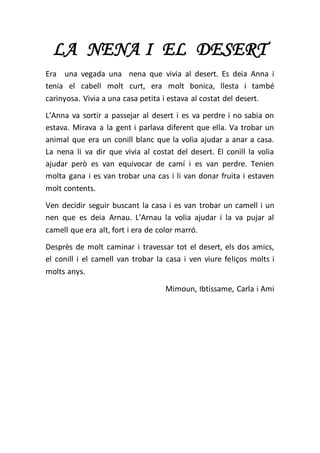 LA NENA I EL DESERT
Era una vegada una nena que vivia al desert. Es deia Anna i
tenia el cabell molt curt, era molt bonica, llesta i també
carinyosa. Vivia a una casa petita i estava al costat del desert.
L’Anna va sortir a passejar al desert i es va perdre i no sabia on
estava. Mirava a la gent i parlava diferent que ella. Va trobar un
animal que era un conill blanc que la volia ajudar a anar a casa.
La nena li va dir que vivia al costat del desert. El conill la volia
ajudar però es van equivocar de camí i es van perdre. Tenien
molta gana i es van trobar una cas i li van donar fruita i estaven
molt contents.
Ven decidir seguir buscant la casa i es van trobar un camell i un
nen que es deia Arnau. L’Arnau la volia ajudar i la va pujar al
camell que era alt, fort i era de color marró.
Desprès de molt caminar i travessar tot el desert, els dos amics,
el conill i el camell van trobar la casa i ven viure feliços molts i
molts anys.
Mimoun, Ibtissame, Carla i Ami
 