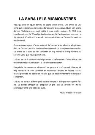 LA SARA I ELS MIGMONSTRES
Vet aquí que en aquell temps els ocells tenien dents. Uns amics de una
nena que es deia Sara es van quedar adormir a casa seva. Quan van anar a
dormir l’habitació era molt petita i tenia molts mobles. En Will tenia
cabells arrissats, la Wissal tenia dues trenes, la Paula portava una cua i la
Sara també. L’habitació era molt estranya i al fons de l’armari hi havia un
botó vermell.
Quan estaven apunt d’anar a dormir la Sara va anar a buscar els pijames
dins de l’armari però hi havia un boto vermell i el va apretar sense voler.
Els amics de la Sara es van convertir en mig monstres i mig humans. La
Sara no volia que havia passat això.
La Sara va sortir cantant i els mighumans la defensaven i l’altra meitat que
eren monstres l’espantaven i la Sara no sabia que fer.
Desprès la Sara va entrar a l’armarii va apretar el botó vermell. Llavors, els
mig monstres es van convertir en monstres sencers. Hi llavors la Sara
estava perduda no podia fer res així que va decidir intentar desbloquejar
l’encanteri.
La Sara va apretar el botó però estava bloquejat així que no va poder fer-
ho i va decidir amagar-se i preparar un pla i així va ser dit i fet i ho va
aconseguir amb una poció de puré.
Paula, Wissal, Sara i Will
 