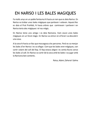 EN NARISO I LES BALES MAGIQUES
Fa molts anys en un poble fantasma hi havia un nen que es deia Nariso. En
Nariso va trobar unes bales màgiques que parlaven i volaven. Aquest lloc
es deia el Prat Prohibit, hi havia arbres que caminaven i parlaven i en
Nariso tenia ales màgiques i el nas màgic.
En Nariso tenia una amiga i es deia Narisona. Vam veure unes bales
màgiques en un forat màgic. En Nariso va entrar en el forat i va descobrir
una cova.
A la cova hi havia un lloc que mossegava a les persones. Però es va menjar
les bales d’en Nariso i es va ofegar. Com que les bales eren màgiques, van
sortir volant del coll del llop. El llop estava alegre i es sentia lliures sense
les bales al coll. En Nariso va sortir de la cova amb les bales i va jugar amb
la Narisona ben contents.
Raisa, Adam, Zaharaii Salma
 