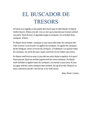 EL BUSCADOR DE
TRESORS
Hi havia una vegada un buscador detresors que es deia Rayan i trobava
molts tresors. Elbosc era alt i era un nen que anava buscar tresors amb el
seu pare. Tenia 8 anys i li agradava jugar a caniques i es va trobar dues
caniques al bosc.
En Rayan tenia moltes caniques a casa seva volia totes les caniques del
món va anar a una escola i va agafar les caniques. Va agafar les caniques
de les botigues, tenia un munt de caniques a l’habitació i va ajuntar totes
les caniques. Va sortir de casa i quan va tornar no va trobar cap canica.
En Rayan molt trist va anar a casa del seu amic Aukai a explicar-li el que li
havia passat. Quan va arribar jugantamb les seves caniques. En Rayan
molt enfadat va agafar totes les caniques i va marxar a casa seva. A casa
va jugar amb les seves caniques ben content. Al cap d’un dia l’Aukaili va
anar a demanar perdó i van tornar a ser molt amics.
Alae, Omar i Isatou
 