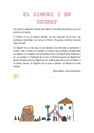 EL DIMONI I EN
DEGREF
Un conte us explicaré, tant bé com sabré; si l’escolteu el sentireu, qui no el
sentirà no el sabrà.
A l’infern hi ha un dimoni perillós, té una camiseta de kit kat i els
pantalons molt llargs i viu tot sol a l’infern. Té punxes i amb foc i lava de
color vermell.
En Degref era un nen que un dia després d’un tornado va aparèixer a
l’infern. Allà a l’infern va conèixer un dimoni que semblava amable però
era dolent i li va regalar una casa petita i fosca. En Degref tenia molta por i
es va amagar a l’habitació de la casa. El dimoni buscava en Degref per
donar-limenjar però en Degref no se’n refiava però així va ser, el trobar i li
va donar menjar. En Degref se’n va anar a dormir i el dimoni se’l volia
menjar.
Djina, Rihan, Isma, Astrid iLluc
 