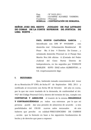 Exp. : Nº 5423-2011
SEC. : GUARNIZ ALVAREZ YASMINA
Cuaderno : Principal.
SUMILLA : CONTESTACIÓN DE DEMANDA.
SEÑOR JUEZ DEL SEXTO JUZGADO DE PAZ LETRADO
DE COMAS DE LA CORTE SUPERIOR DE JUSTICIA DE
LIMA NORTE .
PAUL DUSTIN CASTAÑEDA GARCIA ,
Identificado con DNI Nº 44426889 , con
domicilio real Urbanización Residencial El
Pinar Mz. A lote 4 Distrito De Comas , y
señalando domicilio Procesal en el Pasaje San
Martín Nro.166 oficina A (Costado del Poder
Judicial del Cono Norte) Distrito de
Independencia, en los seguidos por YOSELYN
MARLENI SOTO DIAZ sobre ALIMENTOS ; a
Ud. respetuosamente digo:
I. PETITORIO:
Que, habiendo tomado conocimiento del tenor
de su Resolución Nº UNO, de fecha 07 de Septiembre DEL 2011 y
notificado al recurrente con fecha 08 de Octubre del año en curso,
por la que me corre traslado de la demanda, de conformidad al Art.
442° del Código Procesal Civil y dentro del termino de Ley, cumplo con
CONTESTAR Y ABSOLVER el tramite de la misma NEGÁNDOLO
Y CONTRADICIÉNDOLO ,en todos sus extremos por lo que mi
persona puede dar una pensión de alimentos de acuerdo a mis
posibilidades del 150.00 nuevos soles mensuales de mis
haberes que percibo en calidad FRECUENCIERO DE CARROS
, acción que la formulo en base a los siguientes fundamentos de
hecho y de derecho que paso a exponer:
 